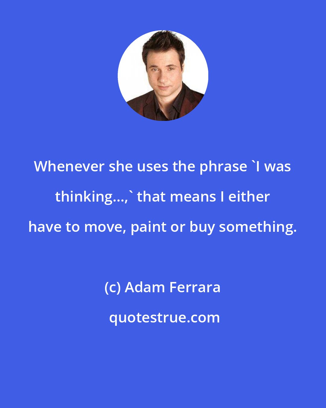 Adam Ferrara: Whenever she uses the phrase 'I was thinking...,' that means I either have to move, paint or buy something.