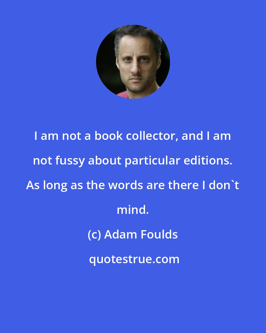 Adam Foulds: I am not a book collector, and I am not fussy about particular editions. As long as the words are there I don't mind.