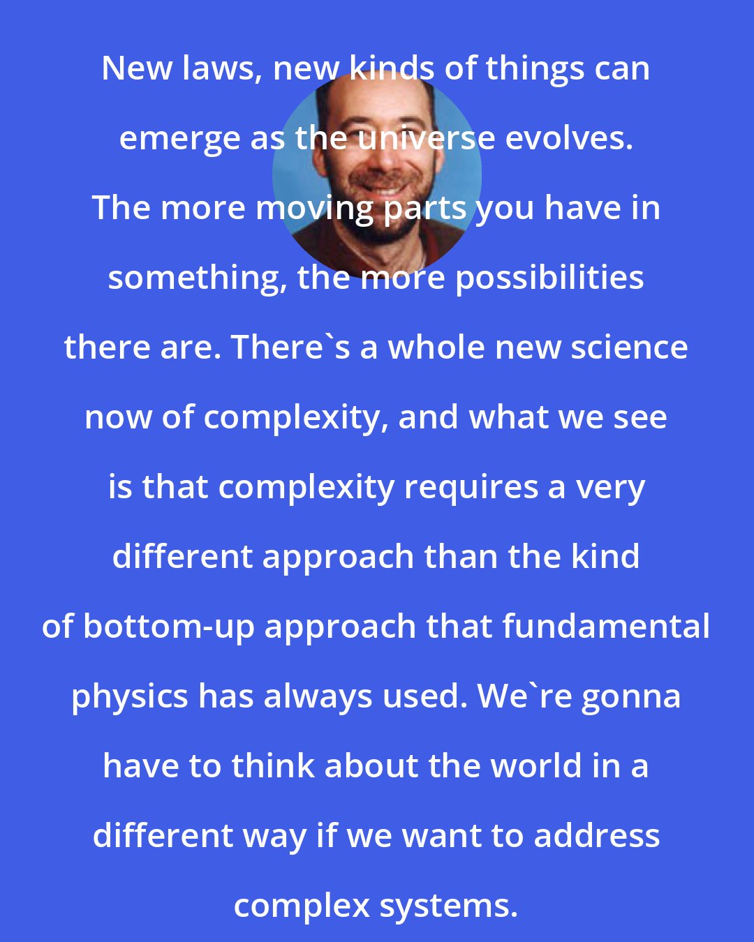 Adam Frank: New laws, new kinds of things can emerge as the universe evolves. The more moving parts you have in something, the more possibilities there are. There's a whole new science now of complexity, and what we see is that complexity requires a very different approach than the kind of bottom-up approach that fundamental physics has always used. We're gonna have to think about the world in a different way if we want to address complex systems.