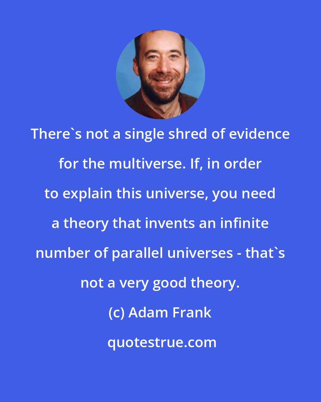 Adam Frank: There's not a single shred of evidence for the multiverse. If, in order to explain this universe, you need a theory that invents an infinite number of parallel universes - that's not a very good theory.