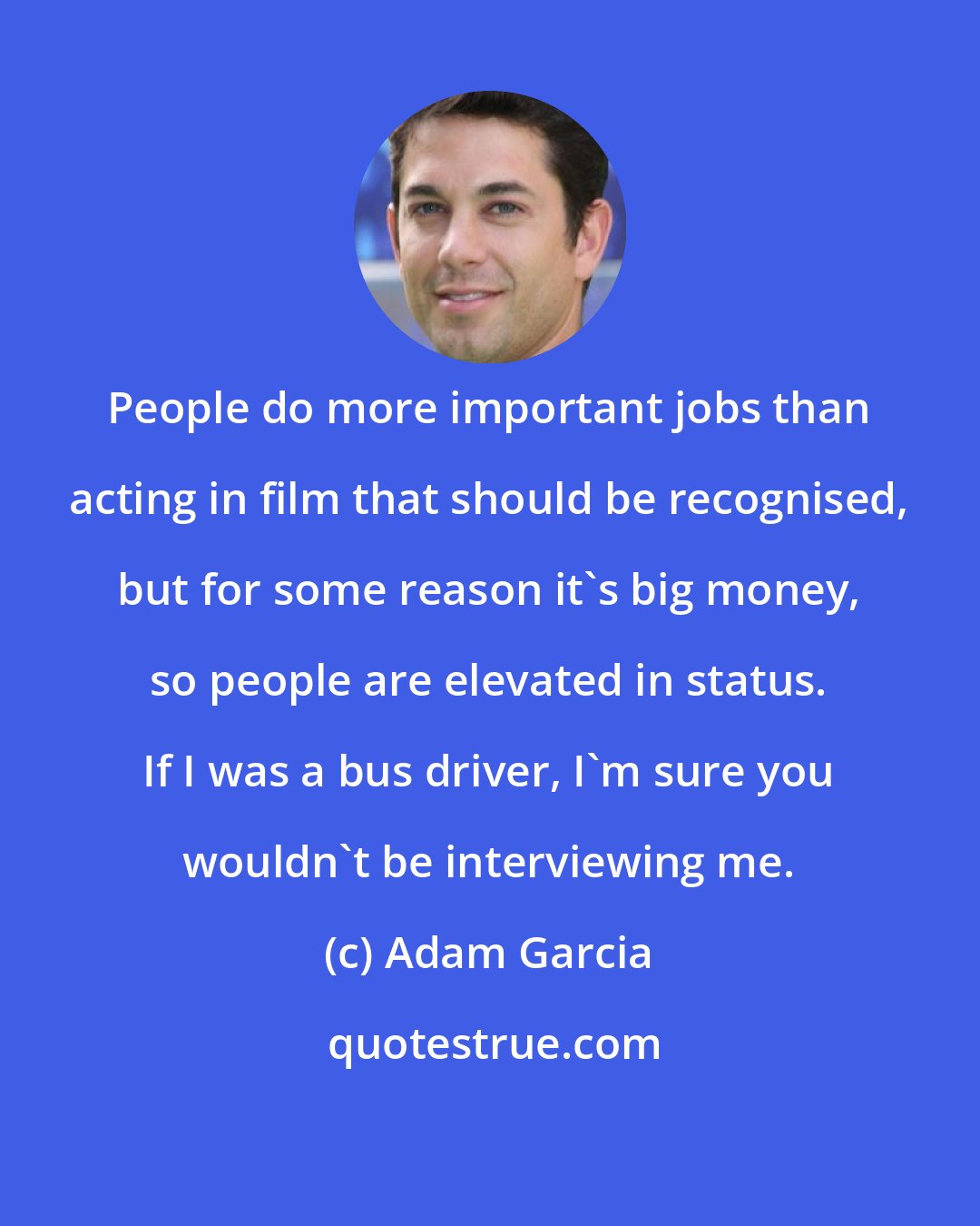 Adam Garcia: People do more important jobs than acting in film that should be recognised, but for some reason it's big money, so people are elevated in status. If I was a bus driver, I'm sure you wouldn't be interviewing me.