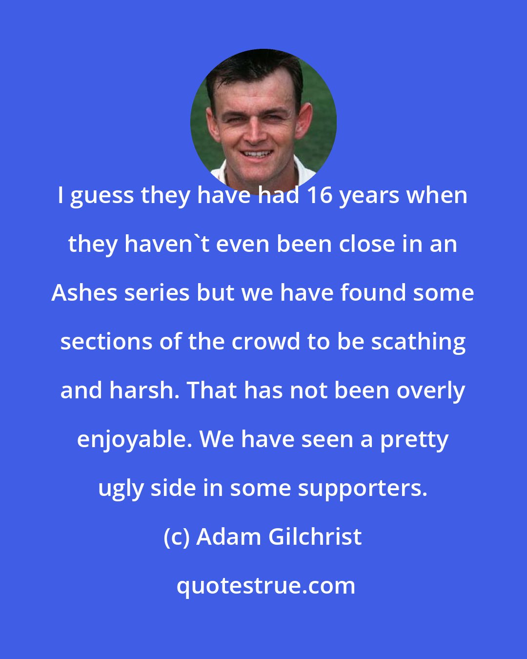 Adam Gilchrist: I guess they have had 16 years when they haven't even been close in an Ashes series but we have found some sections of the crowd to be scathing and harsh. That has not been overly enjoyable. We have seen a pretty ugly side in some supporters.