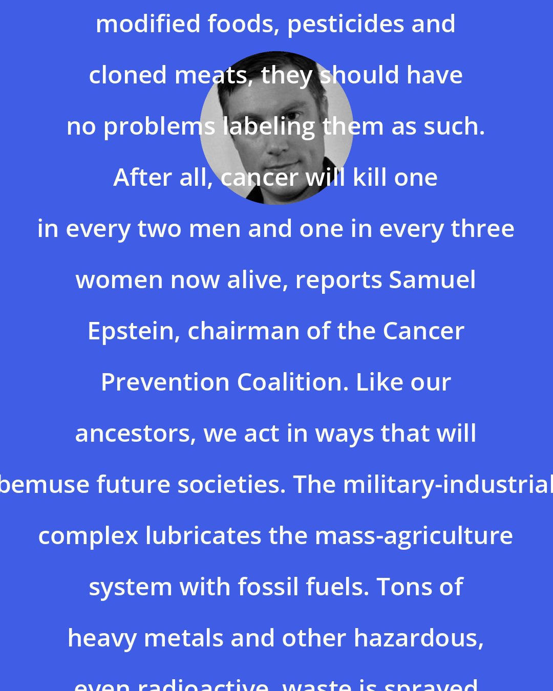Adam Gollner: If manufacturers are so sure there is nothing wrong with genetically modified foods, pesticides and cloned meats, they should have no problems labeling them as such. After all, cancer will kill one in every two men and one in every three women now alive, reports Samuel Epstein, chairman of the Cancer Prevention Coalition. Like our ancestors, we act in ways that will bemuse future societies. The military-industrial complex lubricates the mass-agriculture system with fossil fuels. Tons of heavy metals and other hazardous, even radioactive, waste is sprayed on American agricultural soil.