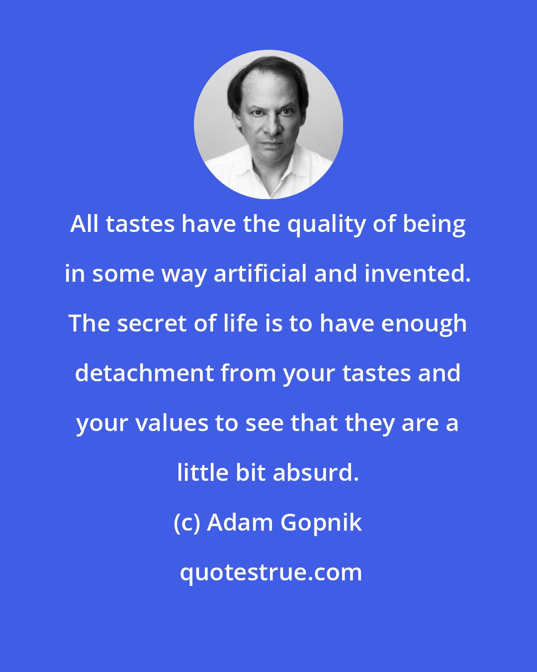 Adam Gopnik: All tastes have the quality of being in some way artificial and invented. The secret of life is to have enough detachment from your tastes and your values to see that they are a little bit absurd.