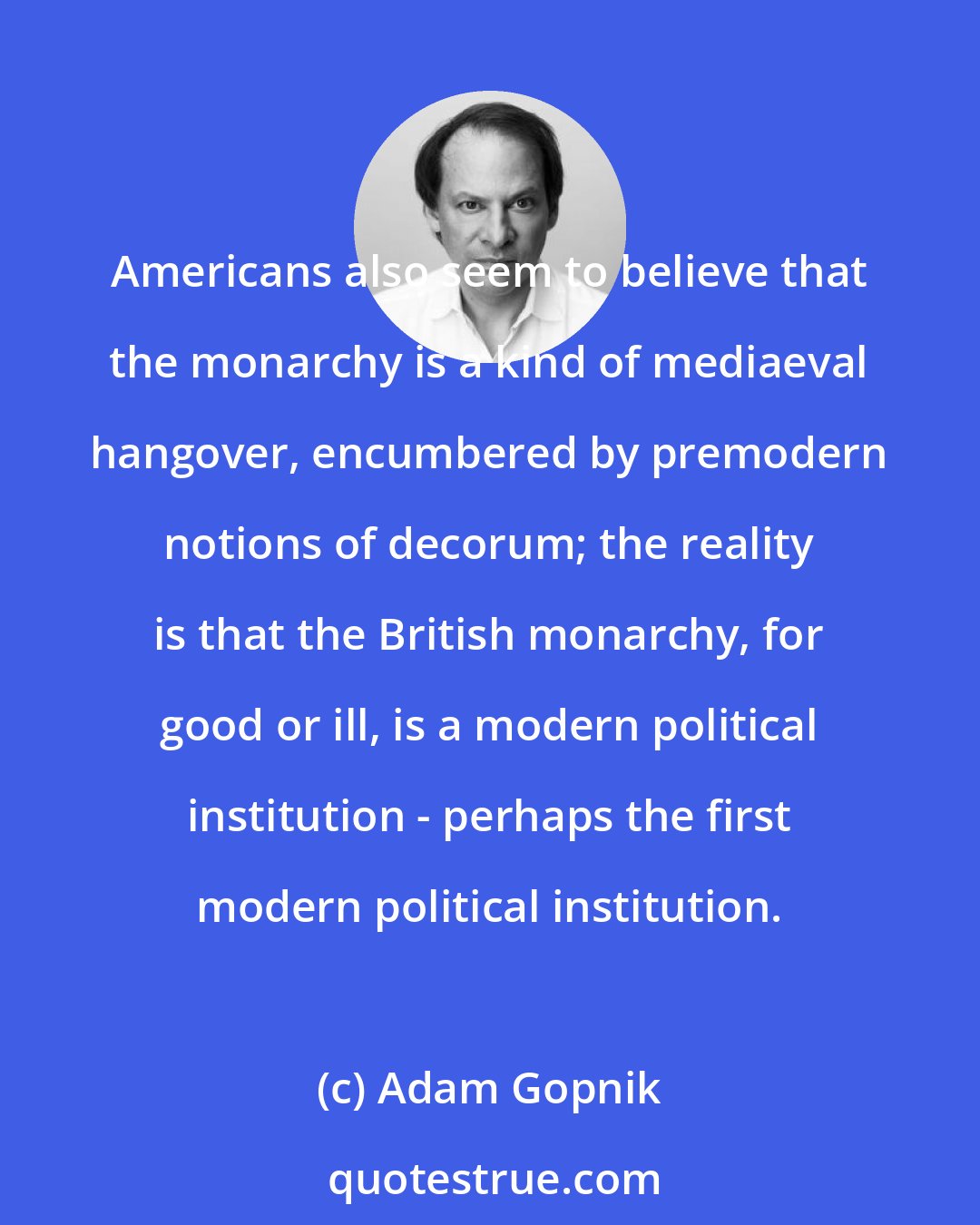 Adam Gopnik: Americans also seem to believe that the monarchy is a kind of mediaeval hangover, encumbered by premodern notions of decorum; the reality is that the British monarchy, for good or ill, is a modern political institution - perhaps the first modern political institution.