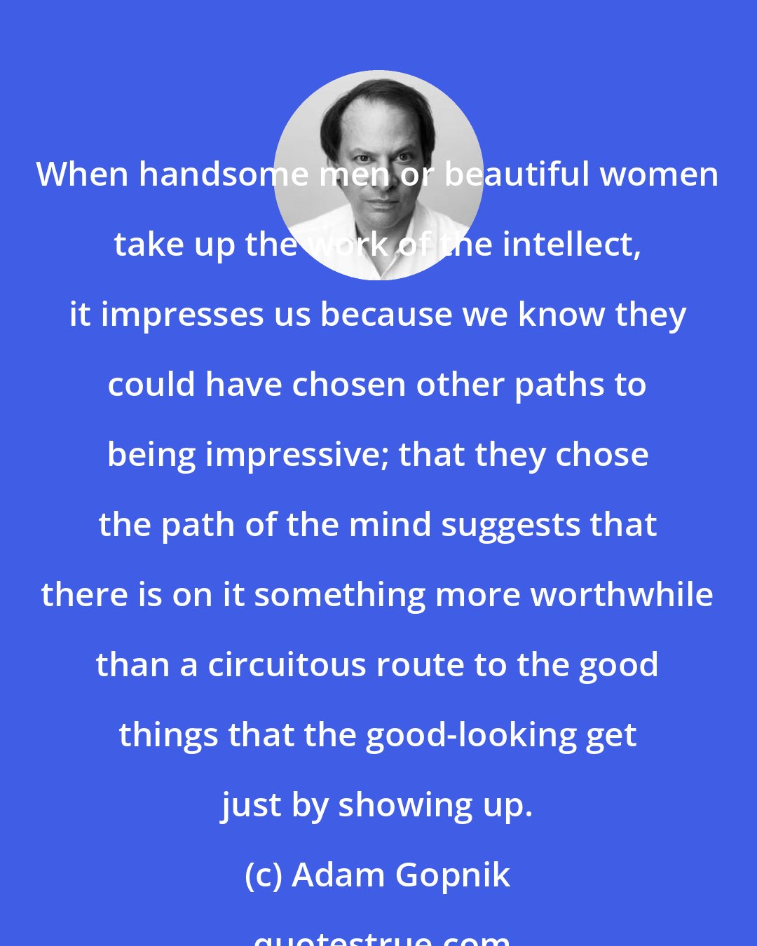 Adam Gopnik: When handsome men or beautiful women take up the work of the intellect, it impresses us because we know they could have chosen other paths to being impressive; that they chose the path of the mind suggests that there is on it something more worthwhile than a circuitous route to the good things that the good-looking get just by showing up.