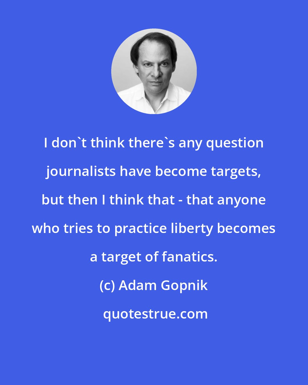 Adam Gopnik: I don't think there's any question journalists have become targets, but then I think that - that anyone who tries to practice liberty becomes a target of fanatics.