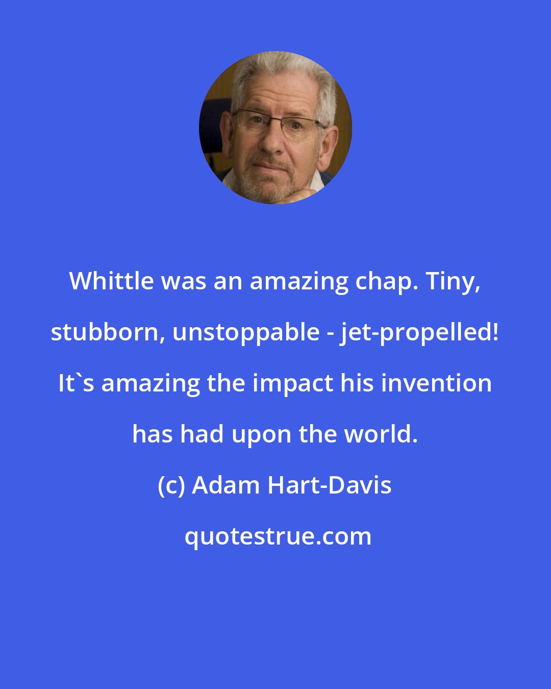 Adam Hart-Davis: Whittle was an amazing chap. Tiny, stubborn, unstoppable - jet-propelled! It's amazing the impact his invention has had upon the world.