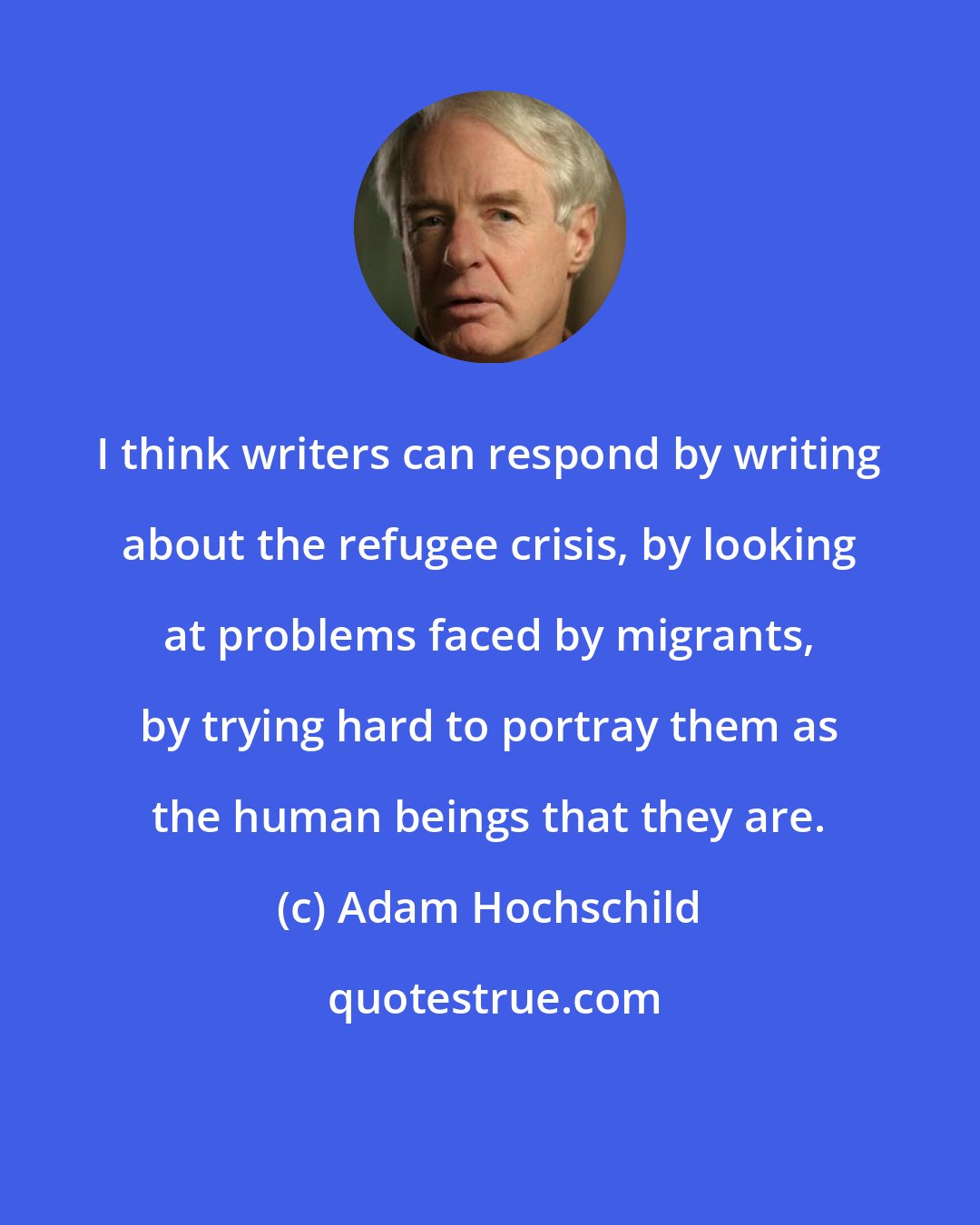 Adam Hochschild: I think writers can respond by writing about the refugee crisis, by looking at problems faced by migrants, by trying hard to portray them as the human beings that they are.