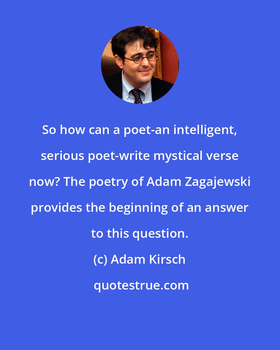 Adam Kirsch: So how can a poet-an intelligent, serious poet-write mystical verse now? The poetry of Adam Zagajewski provides the beginning of an answer to this question.