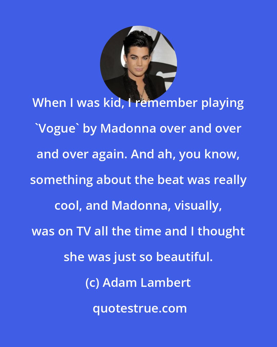 Adam Lambert: When I was kid, I remember playing 'Vogue' by Madonna over and over and over again. And ah, you know, something about the beat was really cool, and Madonna, visually, was on TV all the time and I thought she was just so beautiful.