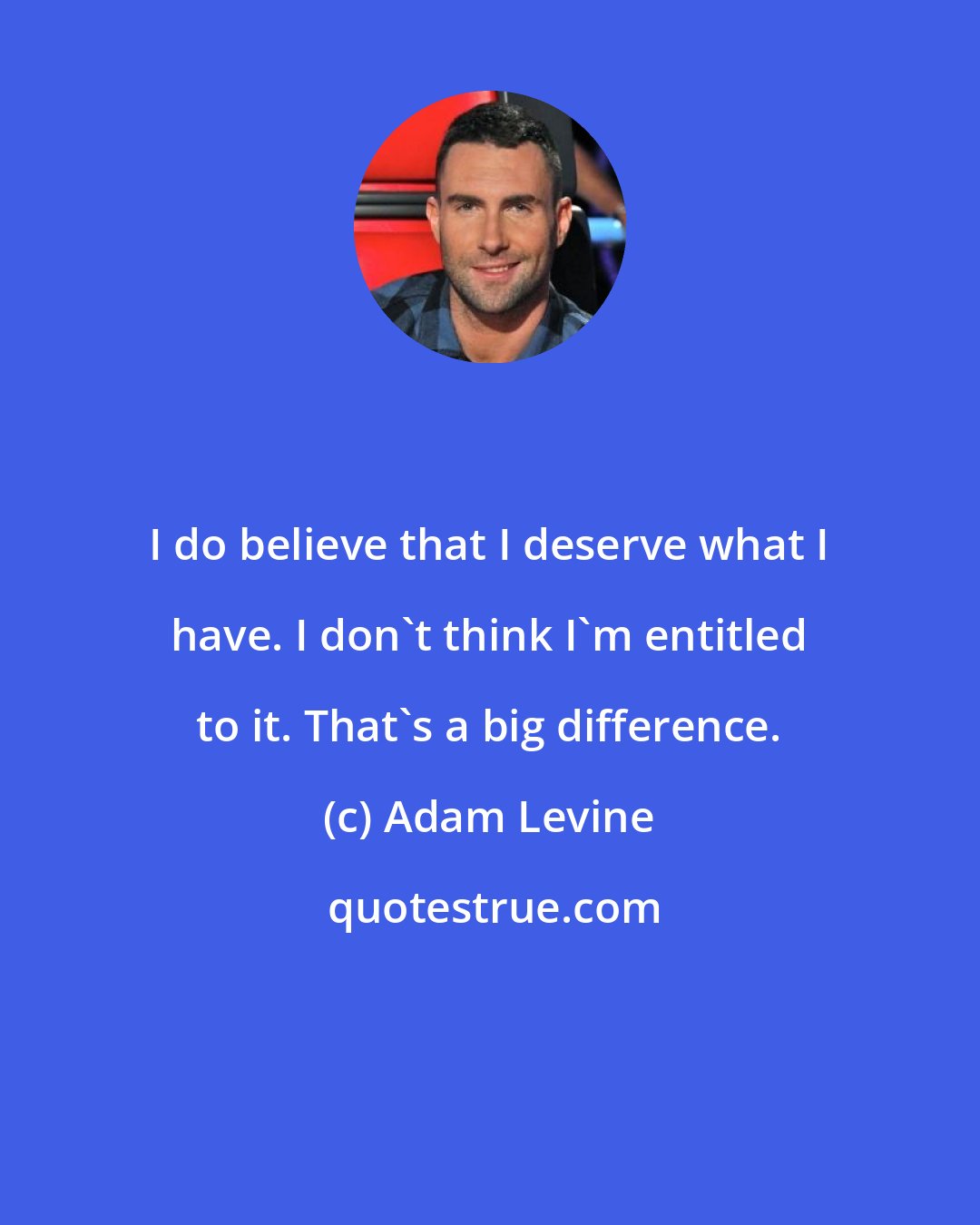 Adam Levine: I do believe that I deserve what I have. I don't think I'm entitled to it. That's a big difference.