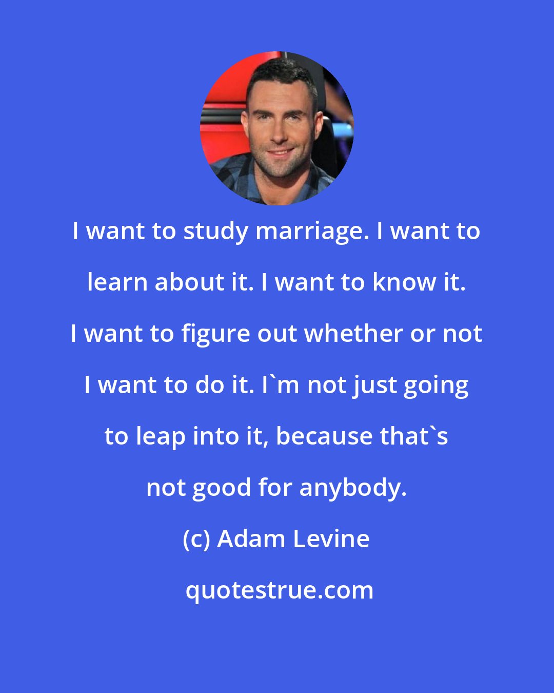 Adam Levine: I want to study marriage. I want to learn about it. I want to know it. I want to figure out whether or not I want to do it. I'm not just going to leap into it, because that's not good for anybody.