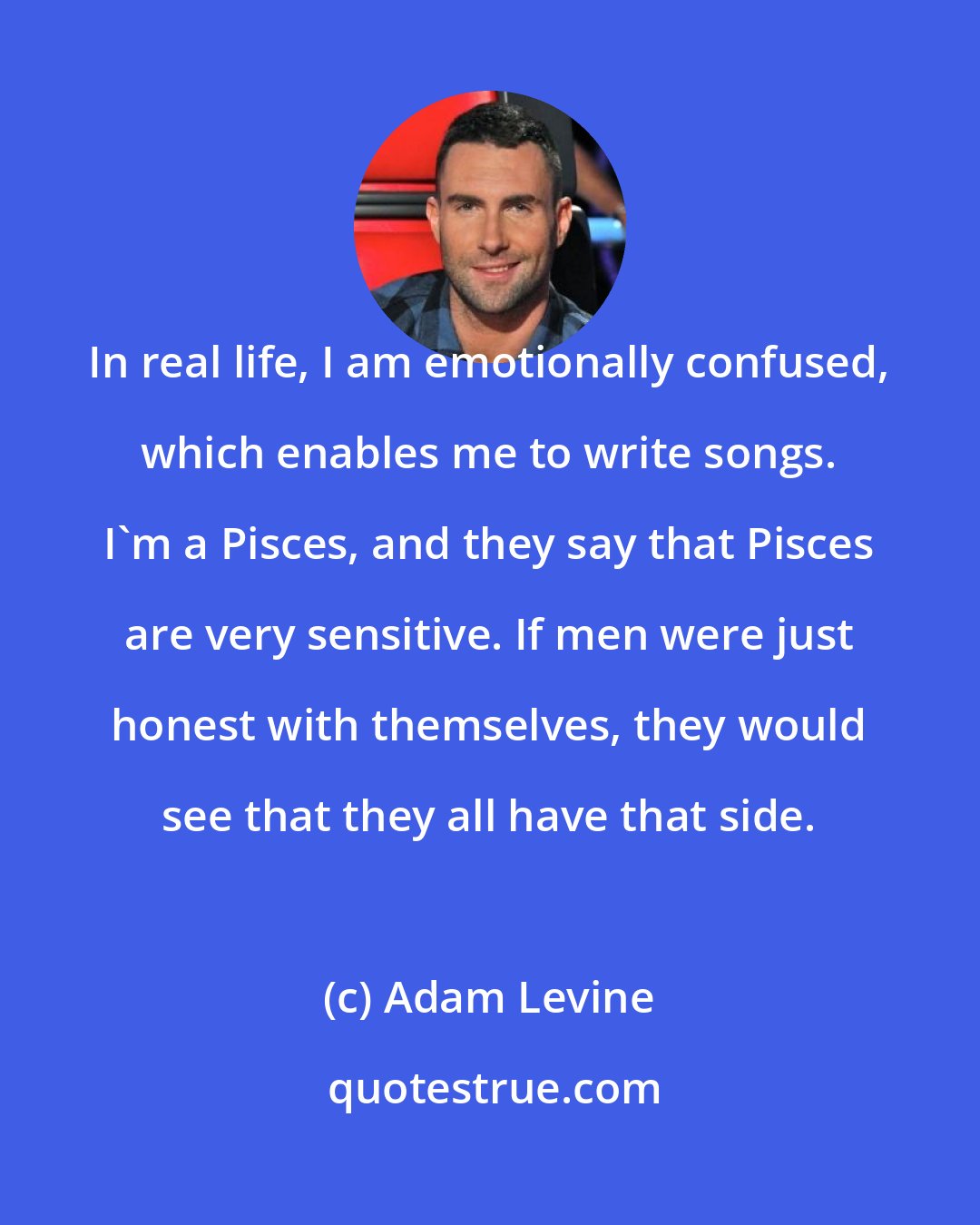 Adam Levine: In real life, I am emotionally confused, which enables me to write songs. I'm a Pisces, and they say that Pisces are very sensitive. If men were just honest with themselves, they would see that they all have that side.