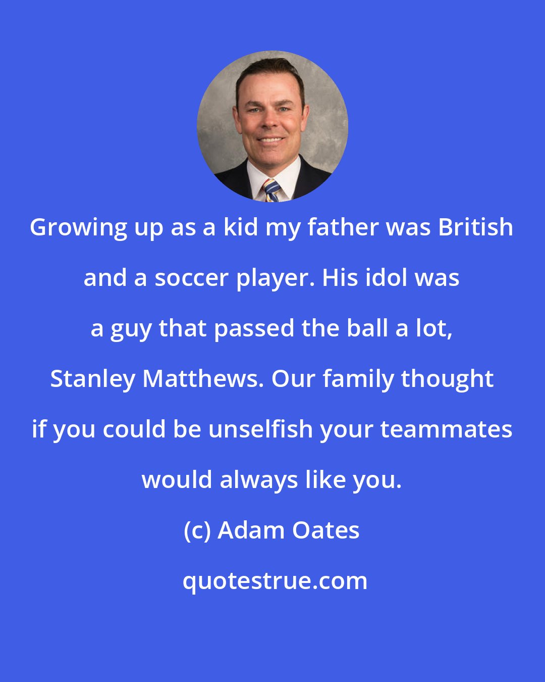 Adam Oates: Growing up as a kid my father was British and a soccer player. His idol was a guy that passed the ball a lot, Stanley Matthews. Our family thought if you could be unselfish your teammates would always like you.
