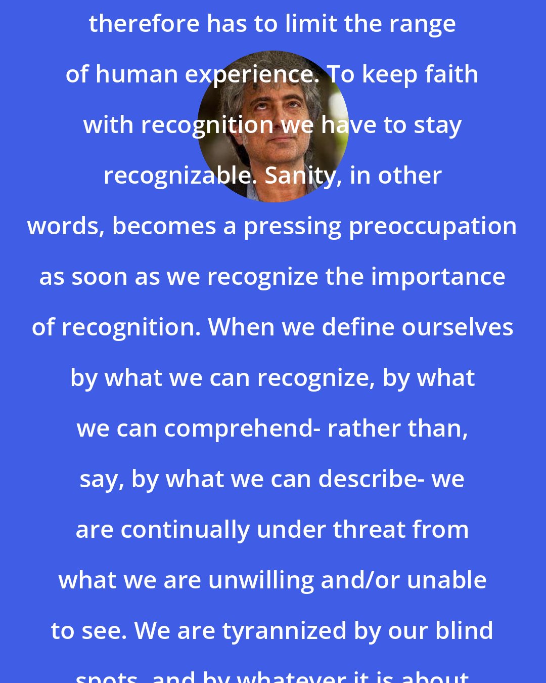 Adam Phillips: Sanity, as the project of keeping ourselves recognizably human, therefore has to limit the range of human experience. To keep faith with recognition we have to stay recognizable. Sanity, in other words, becomes a pressing preoccupation as soon as we recognize the importance of recognition. When we define ourselves by what we can recognize, by what we can comprehend- rather than, say, by what we can describe- we are continually under threat from what we are unwilling and/or unable to see. We are tyrannized by our blind spots, and by whatever it is about ourselves that we find unacceptable.
