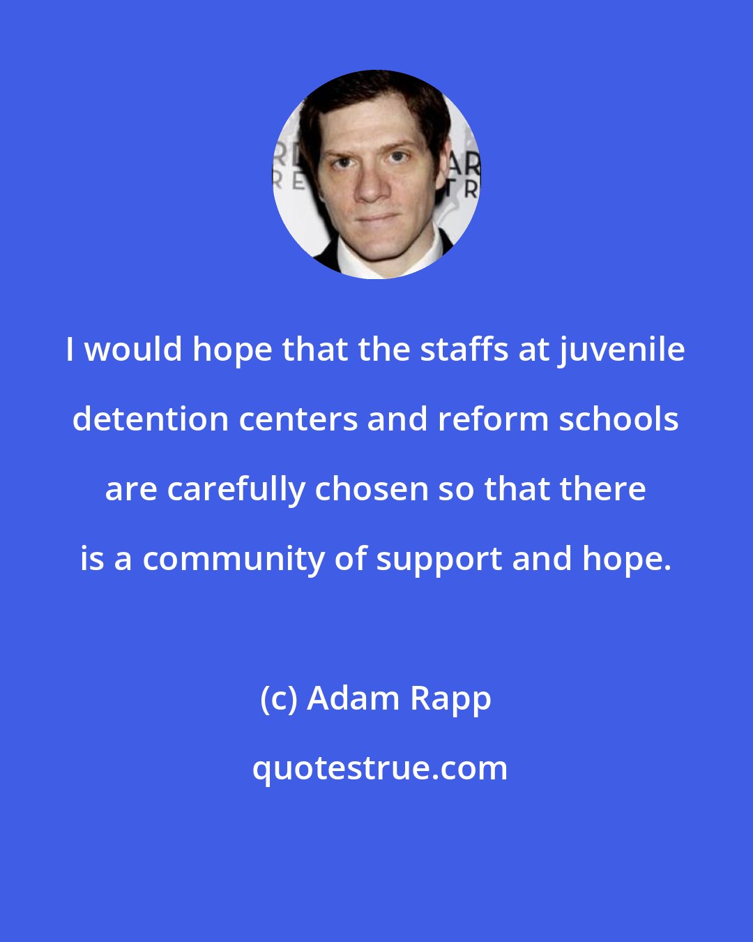 Adam Rapp: I would hope that the staffs at juvenile detention centers and reform schools are carefully chosen so that there is a community of support and hope.