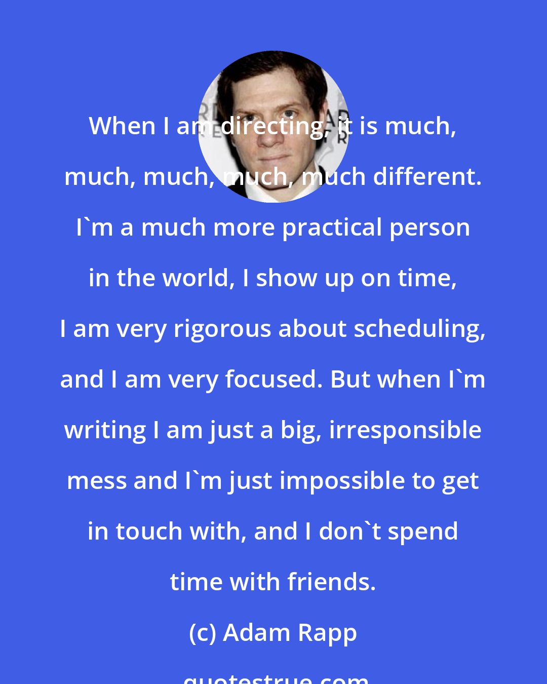 Adam Rapp: When I am directing, it is much, much, much, much, much different. I'm a much more practical person in the world, I show up on time, I am very rigorous about scheduling, and I am very focused. But when I'm writing I am just a big, irresponsible mess and I'm just impossible to get in touch with, and I don't spend time with friends.
