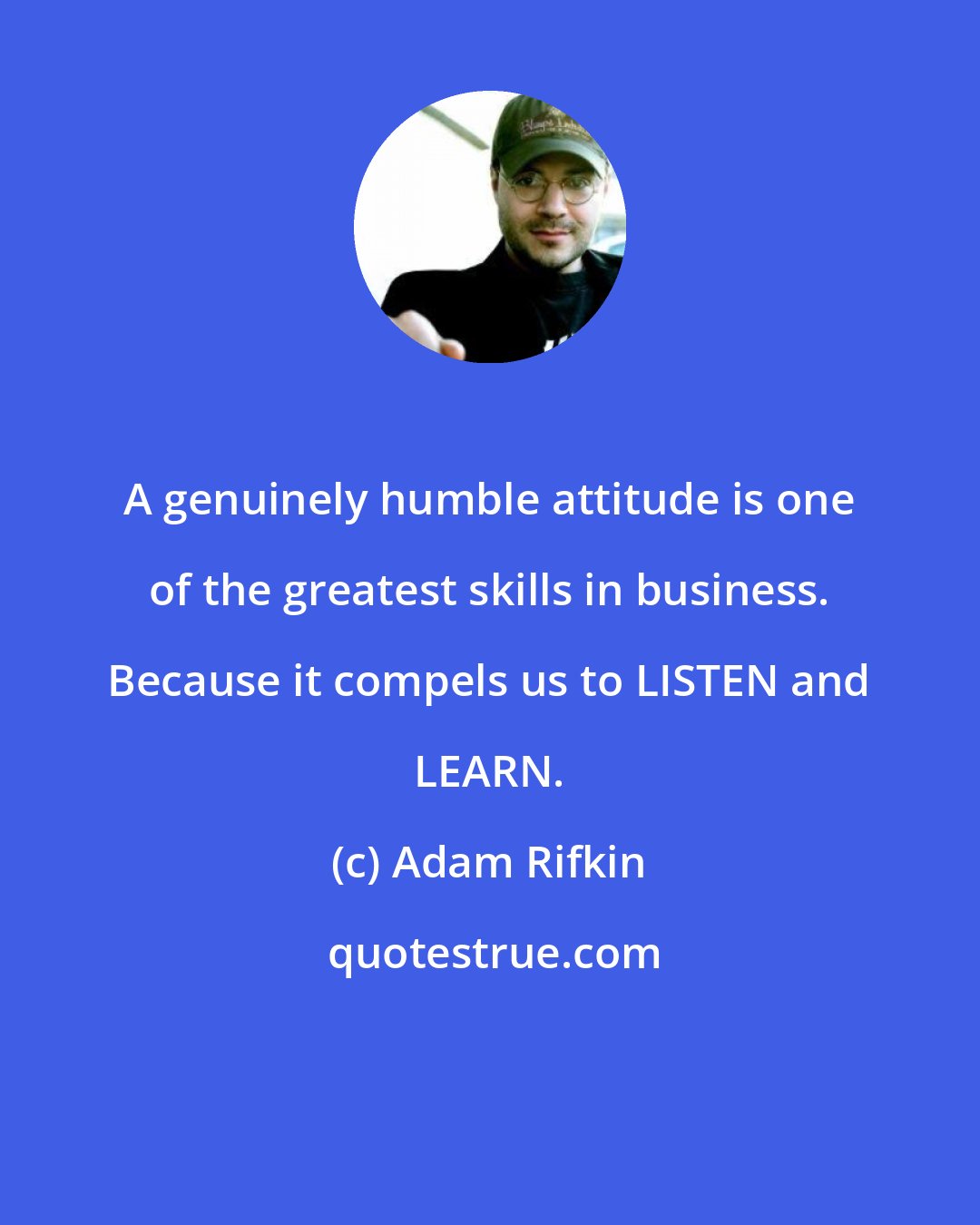 Adam Rifkin: A genuinely humble attitude is one of the greatest skills in business. Because it compels us to LISTEN and LEARN.