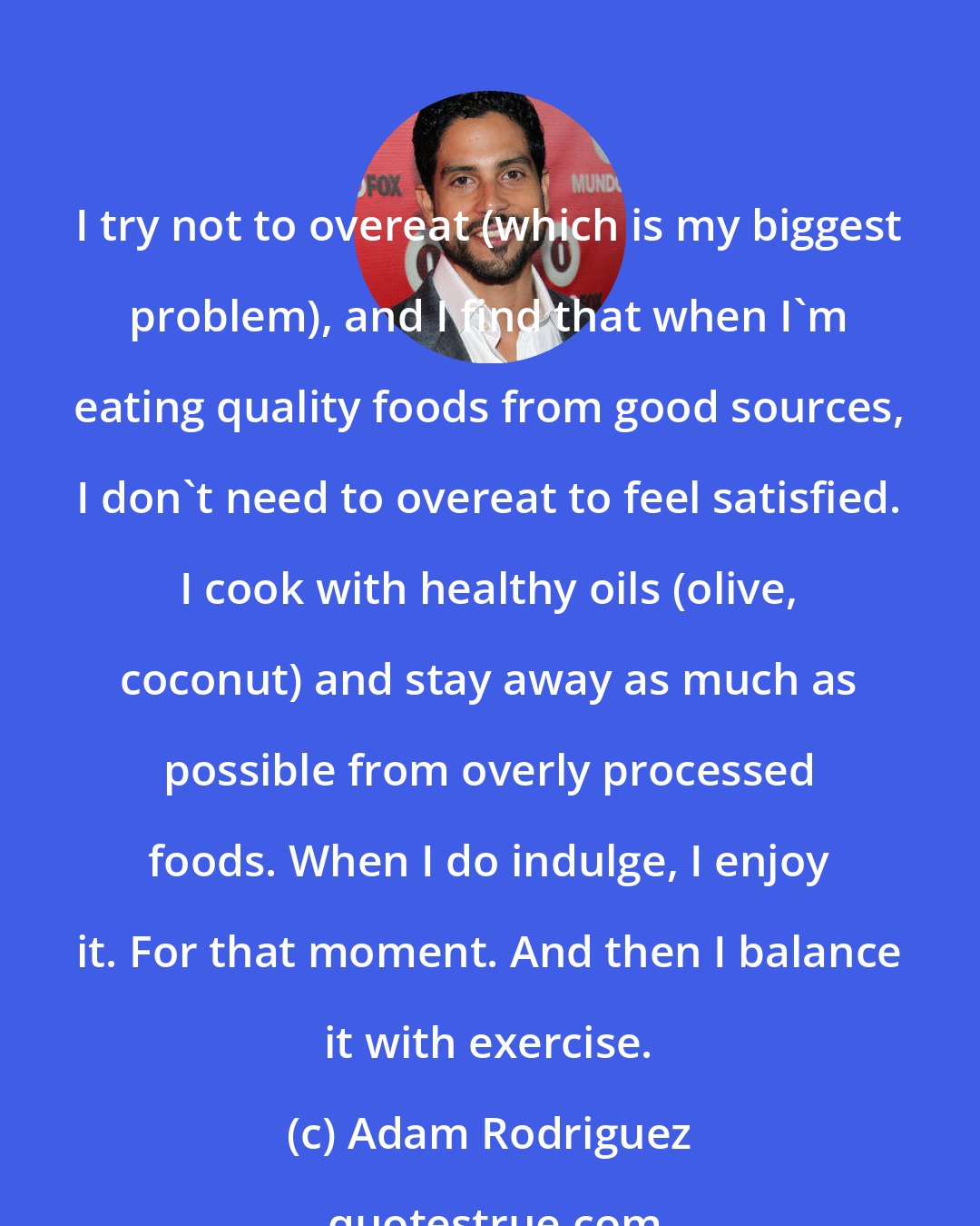 Adam Rodriguez: I try not to overeat (which is my biggest problem), and I find that when I'm eating quality foods from good sources, I don't need to overeat to feel satisfied. I cook with healthy oils (olive, coconut) and stay away as much as possible from overly processed foods. When I do indulge, I enjoy it. For that moment. And then I balance it with exercise.