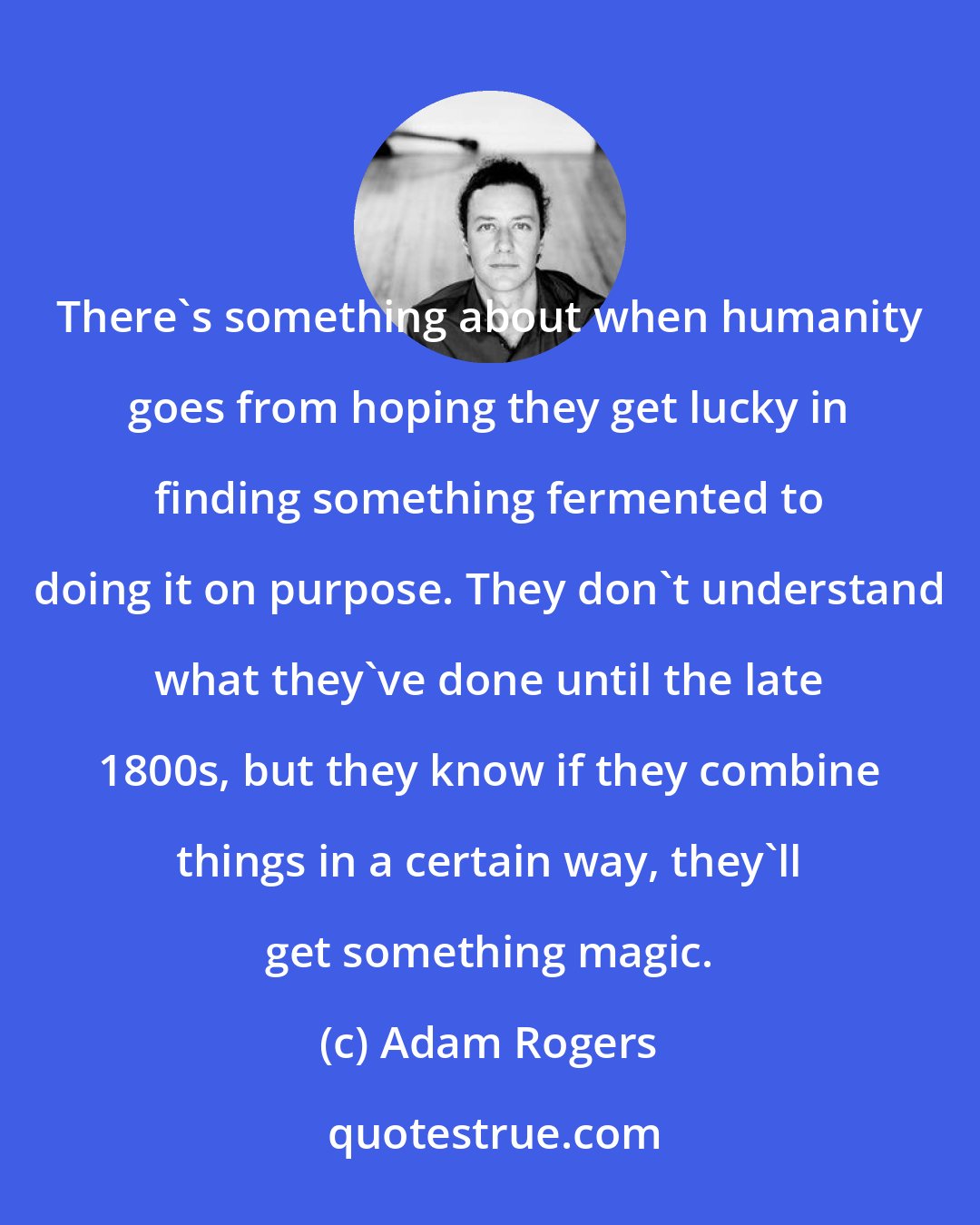 Adam Rogers: There's something about when humanity goes from hoping they get lucky in finding something fermented to doing it on purpose. They don't understand what they've done until the late 1800s, but they know if they combine things in a certain way, they'll get something magic.