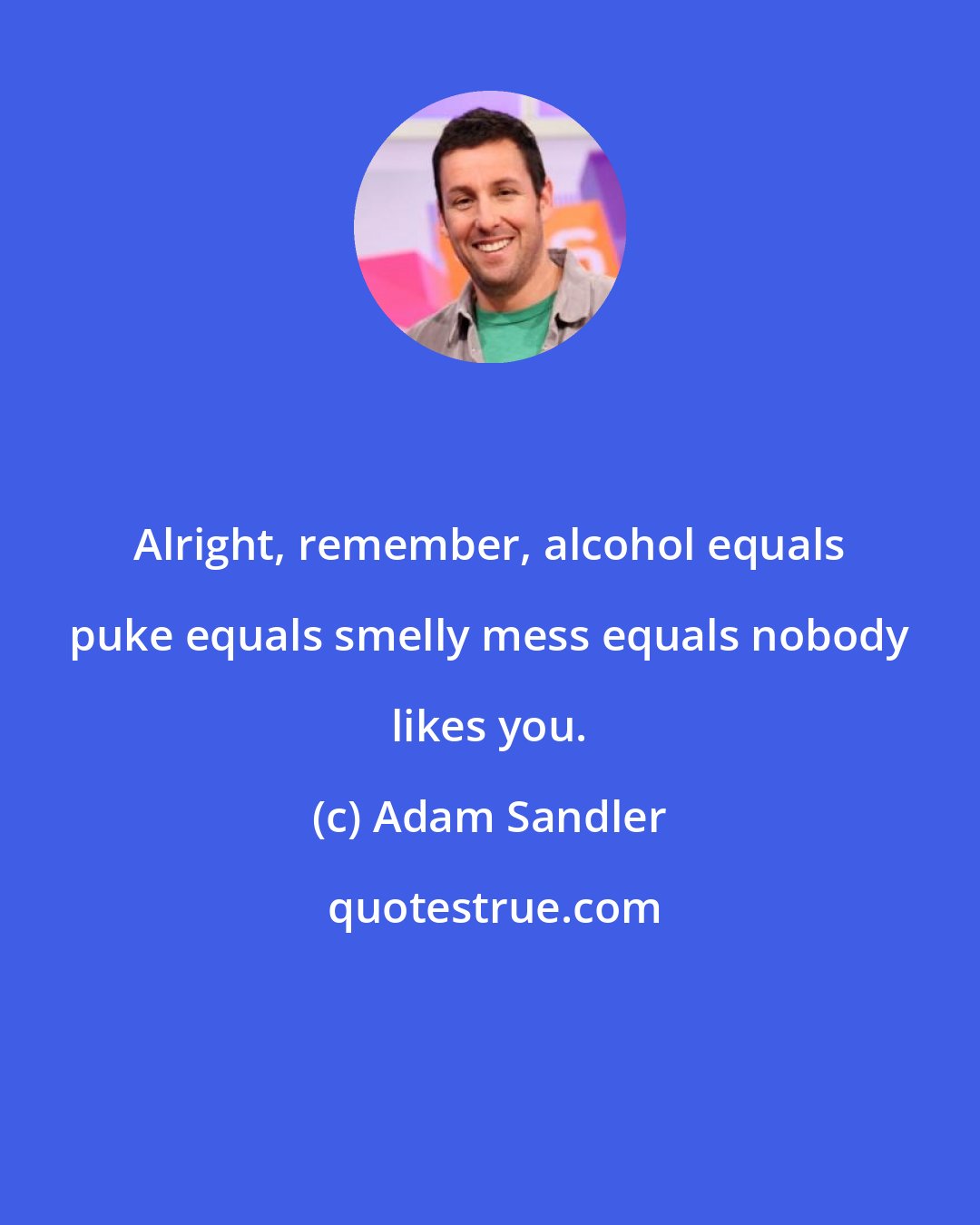 Adam Sandler: Alright, remember, alcohol equals puke equals smelly mess equals nobody likes you.