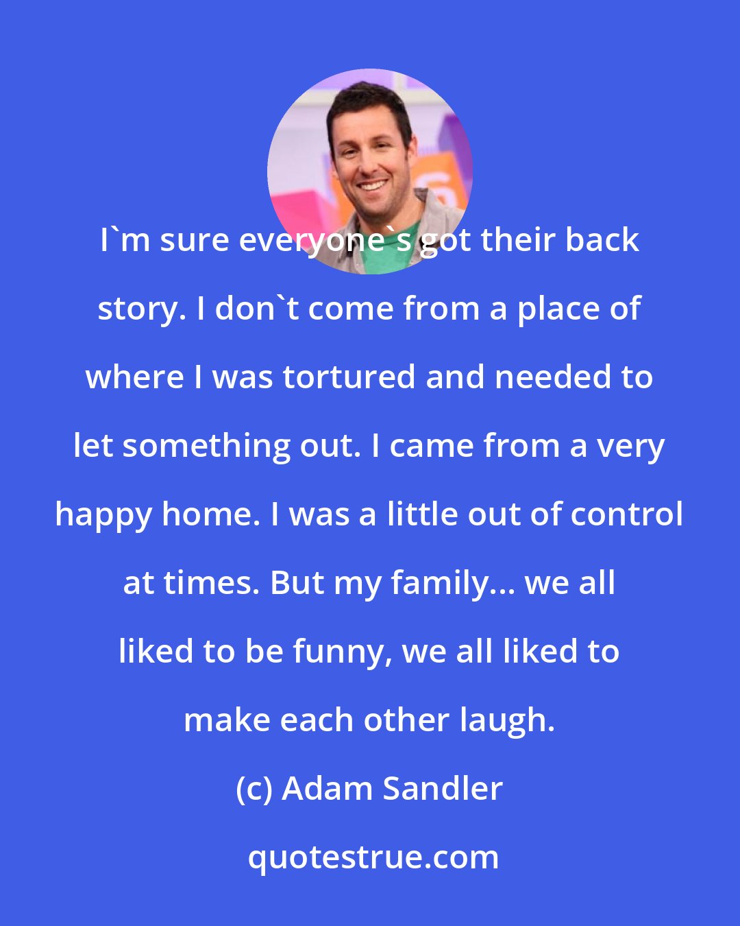 Adam Sandler: I'm sure everyone's got their back story. I don't come from a place of where I was tortured and needed to let something out. I came from a very happy home. I was a little out of control at times. But my family... we all liked to be funny, we all liked to make each other laugh.