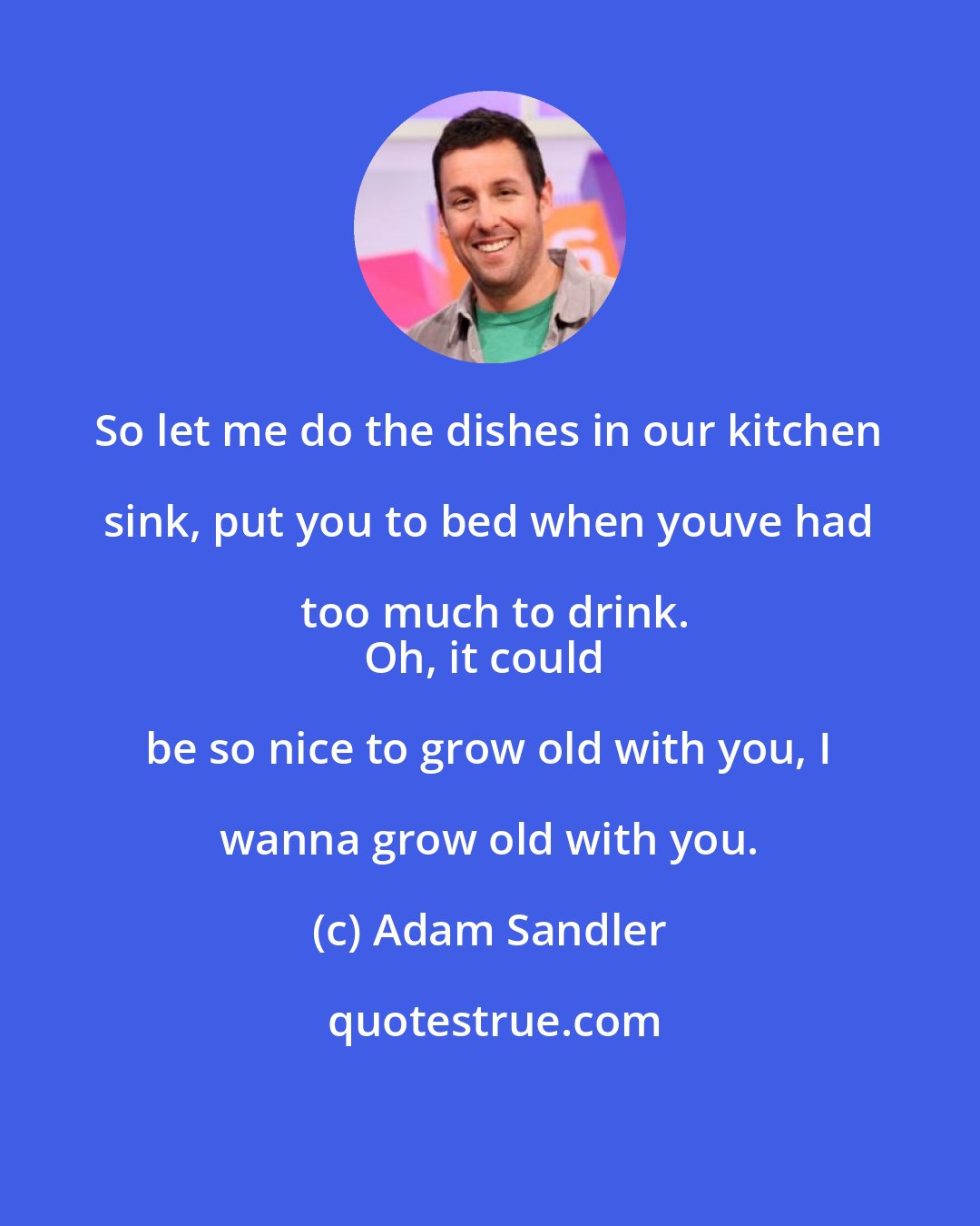 Adam Sandler: So let me do the dishes in our kitchen sink, put you to bed when youve had too much to drink.
Oh, it could be so nice to grow old with you, I wanna grow old with you.