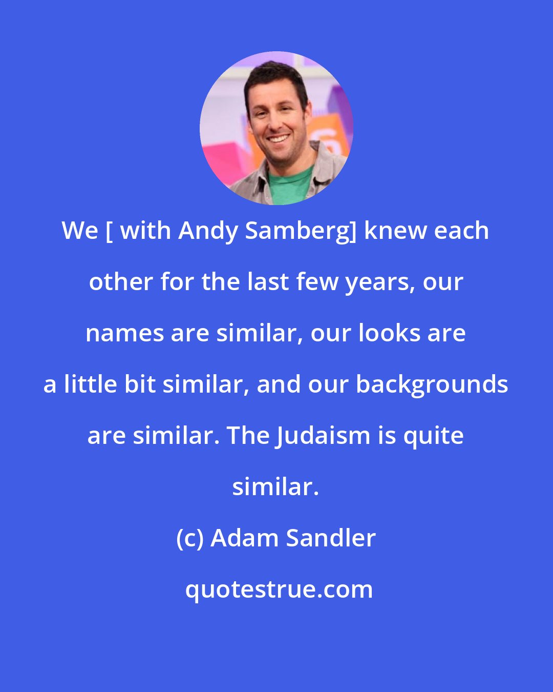 Adam Sandler: We [ with Andy Samberg] knew each other for the last few years, our names are similar, our looks are a little bit similar, and our backgrounds are similar. The Judaism is quite similar.