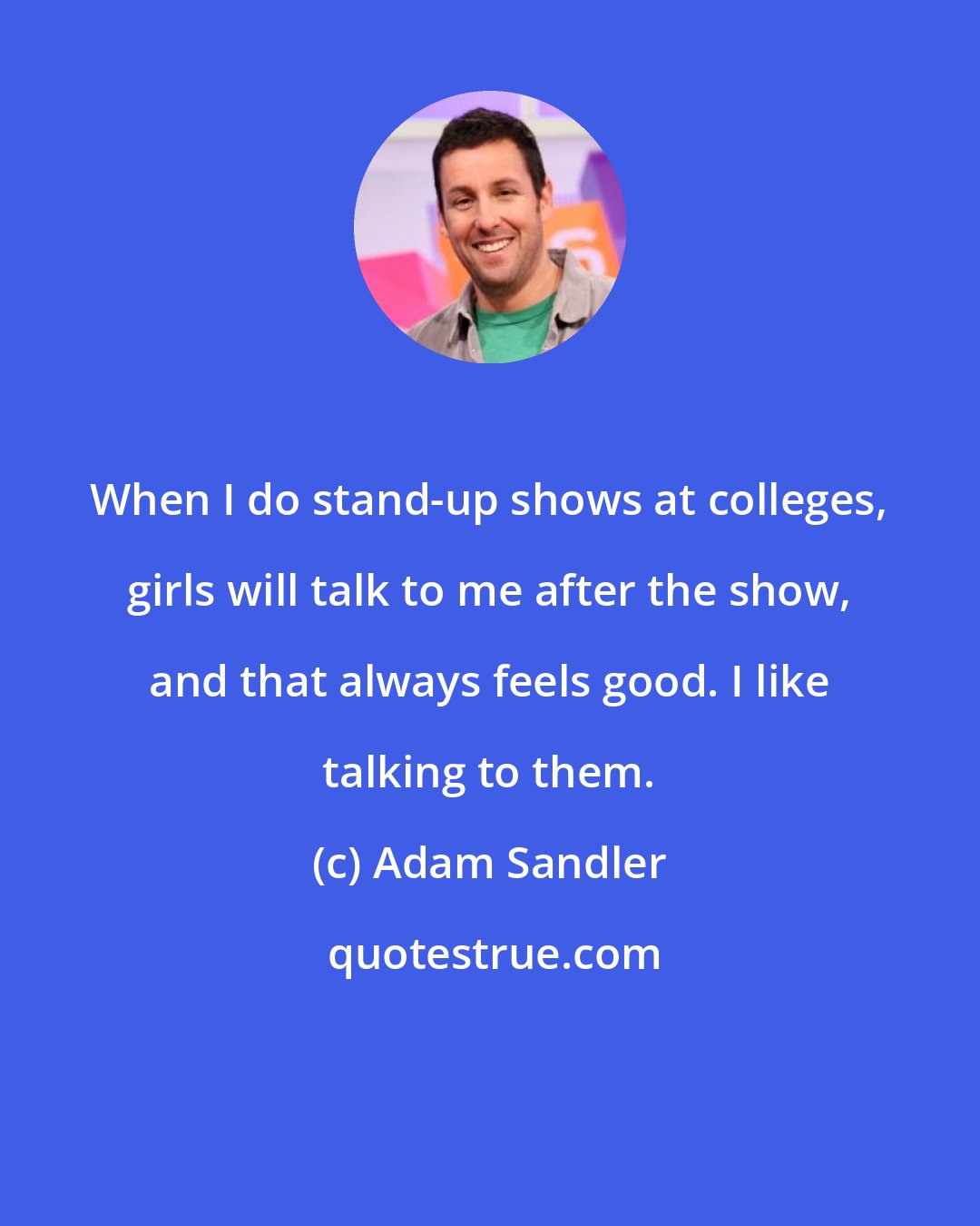 Adam Sandler: When I do stand-up shows at colleges, girls will talk to me after the show, and that always feels good. I like talking to them.
