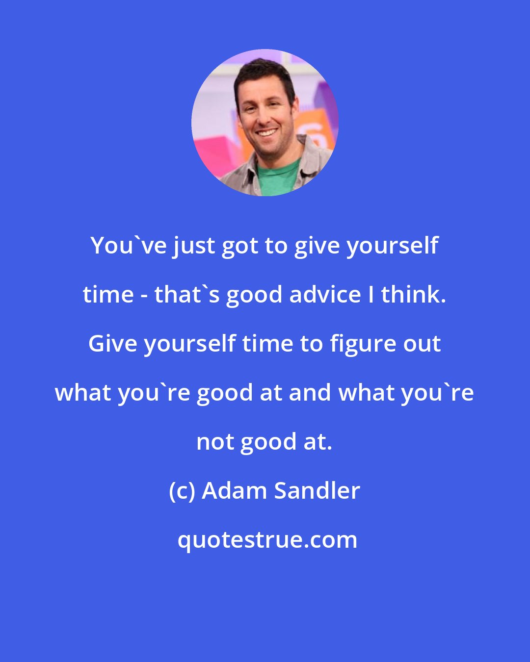 Adam Sandler: You've just got to give yourself time - that's good advice I think. Give yourself time to figure out what you're good at and what you're not good at.