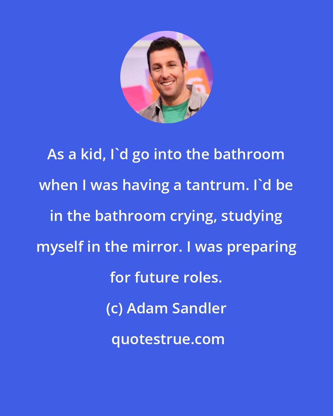 Adam Sandler: As a kid, I'd go into the bathroom when I was having a tantrum. I'd be in the bathroom crying, studying myself in the mirror. I was preparing for future roles.