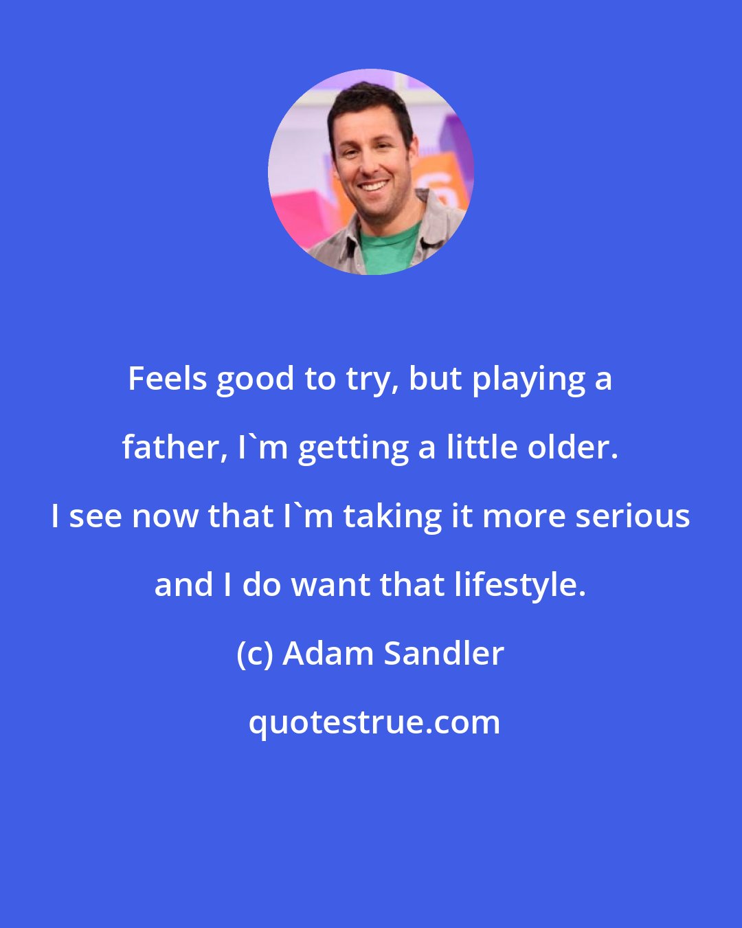 Adam Sandler: Feels good to try, but playing a father, I'm getting a little older. I see now that I'm taking it more serious and I do want that lifestyle.