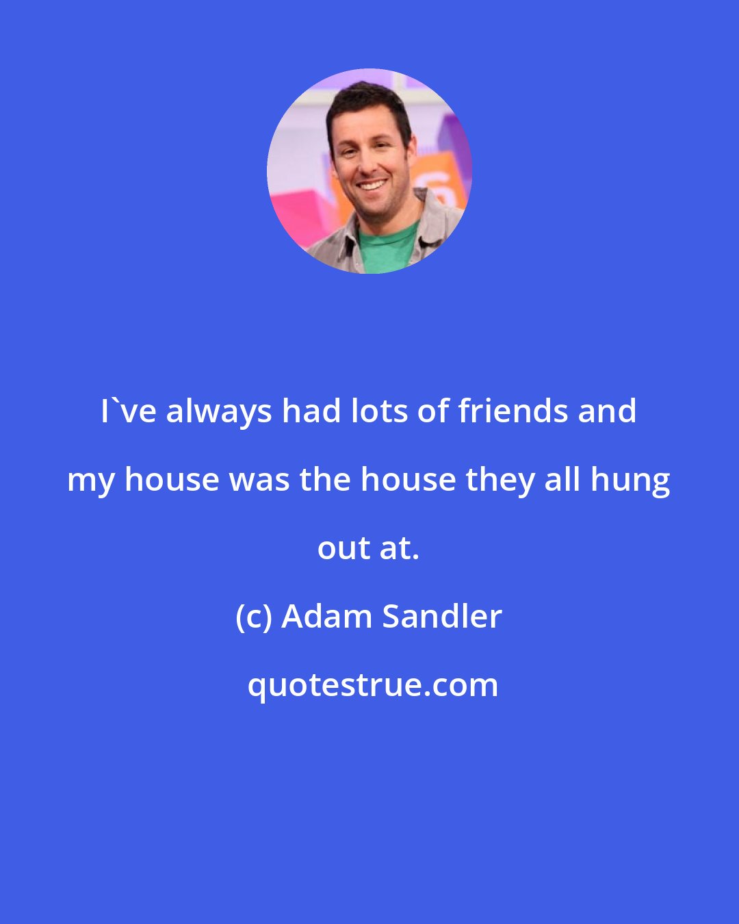 Adam Sandler: I've always had lots of friends and my house was the house they all hung out at.