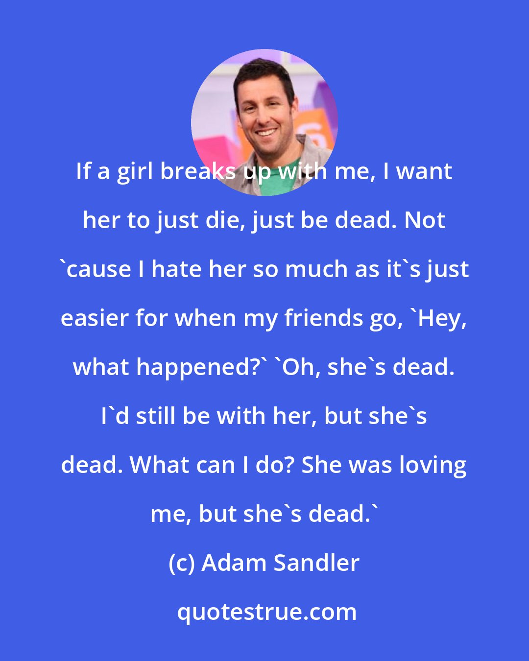 Adam Sandler: If a girl breaks up with me, I want her to just die, just be dead. Not 'cause I hate her so much as it's just easier for when my friends go, 'Hey, what happened?' 'Oh, she's dead. I'd still be with her, but she's dead. What can I do? She was loving me, but she's dead.'