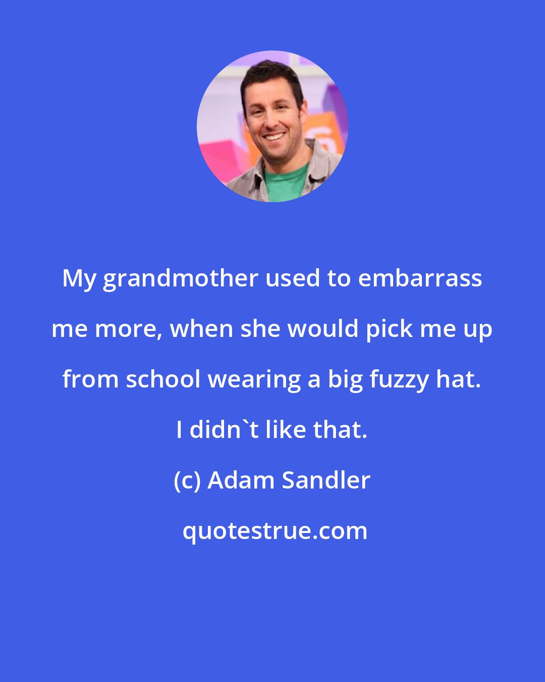 Adam Sandler: My grandmother used to embarrass me more, when she would pick me up from school wearing a big fuzzy hat. I didn't like that.