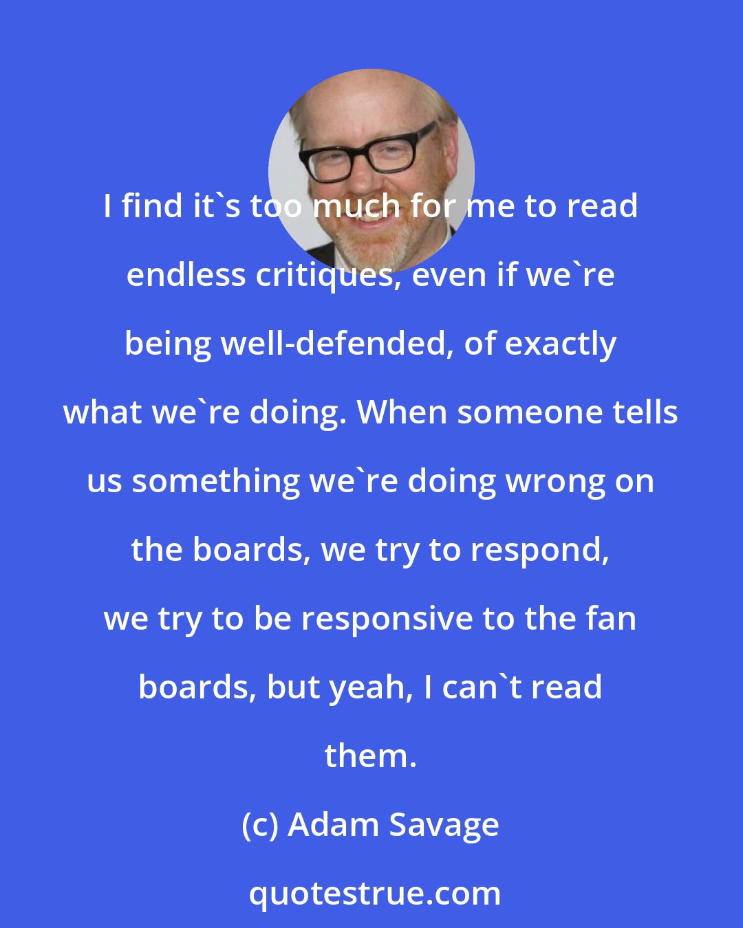 Adam Savage: I find it's too much for me to read endless critiques, even if we're being well-defended, of exactly what we're doing. When someone tells us something we're doing wrong on the boards, we try to respond, we try to be responsive to the fan boards, but yeah, I can't read them.