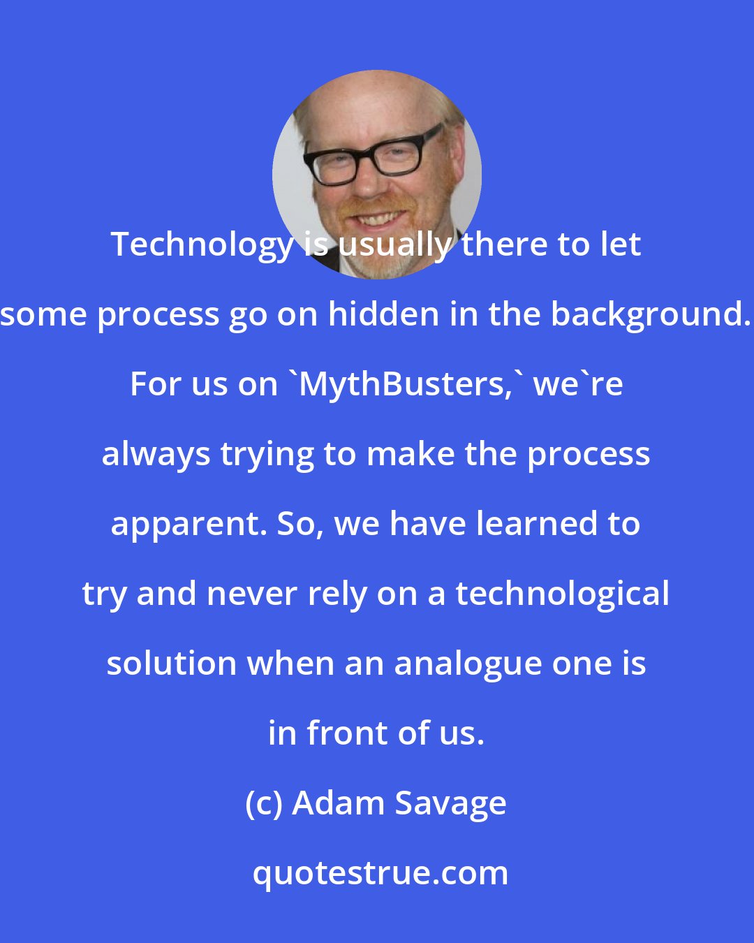 Adam Savage: Technology is usually there to let some process go on hidden in the background. For us on 'MythBusters,' we're always trying to make the process apparent. So, we have learned to try and never rely on a technological solution when an analogue one is in front of us.