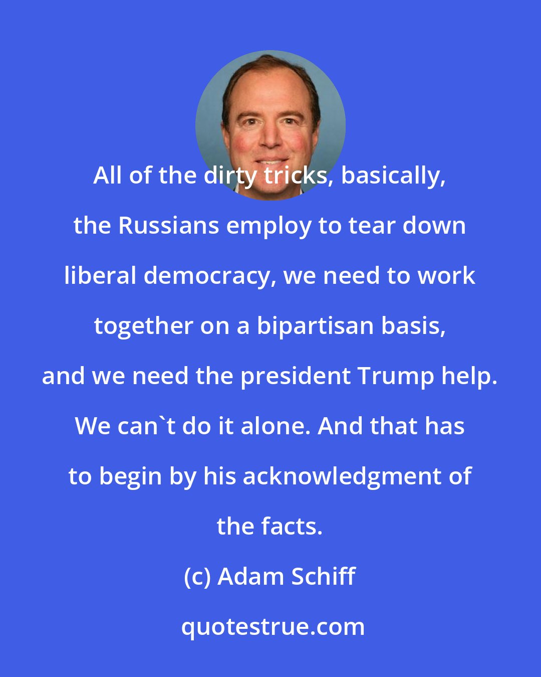 Adam Schiff: All of the dirty tricks, basically, the Russians employ to tear down liberal democracy, we need to work together on a bipartisan basis, and we need the president Trump help. We can't do it alone. And that has to begin by his acknowledgment of the facts.