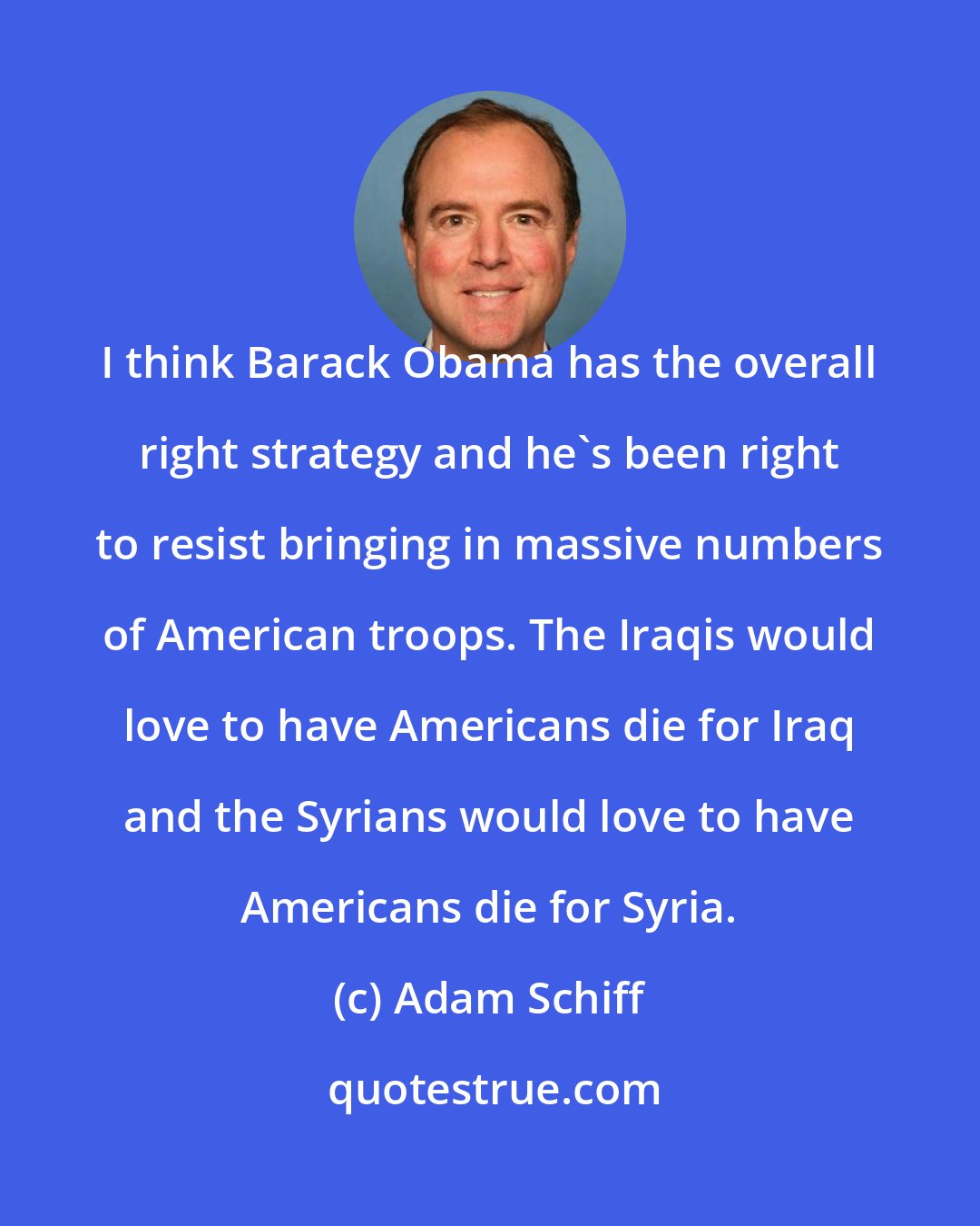 Adam Schiff: I think Barack Obama has the overall right strategy and he's been right to resist bringing in massive numbers of American troops. The Iraqis would love to have Americans die for Iraq and the Syrians would love to have Americans die for Syria.