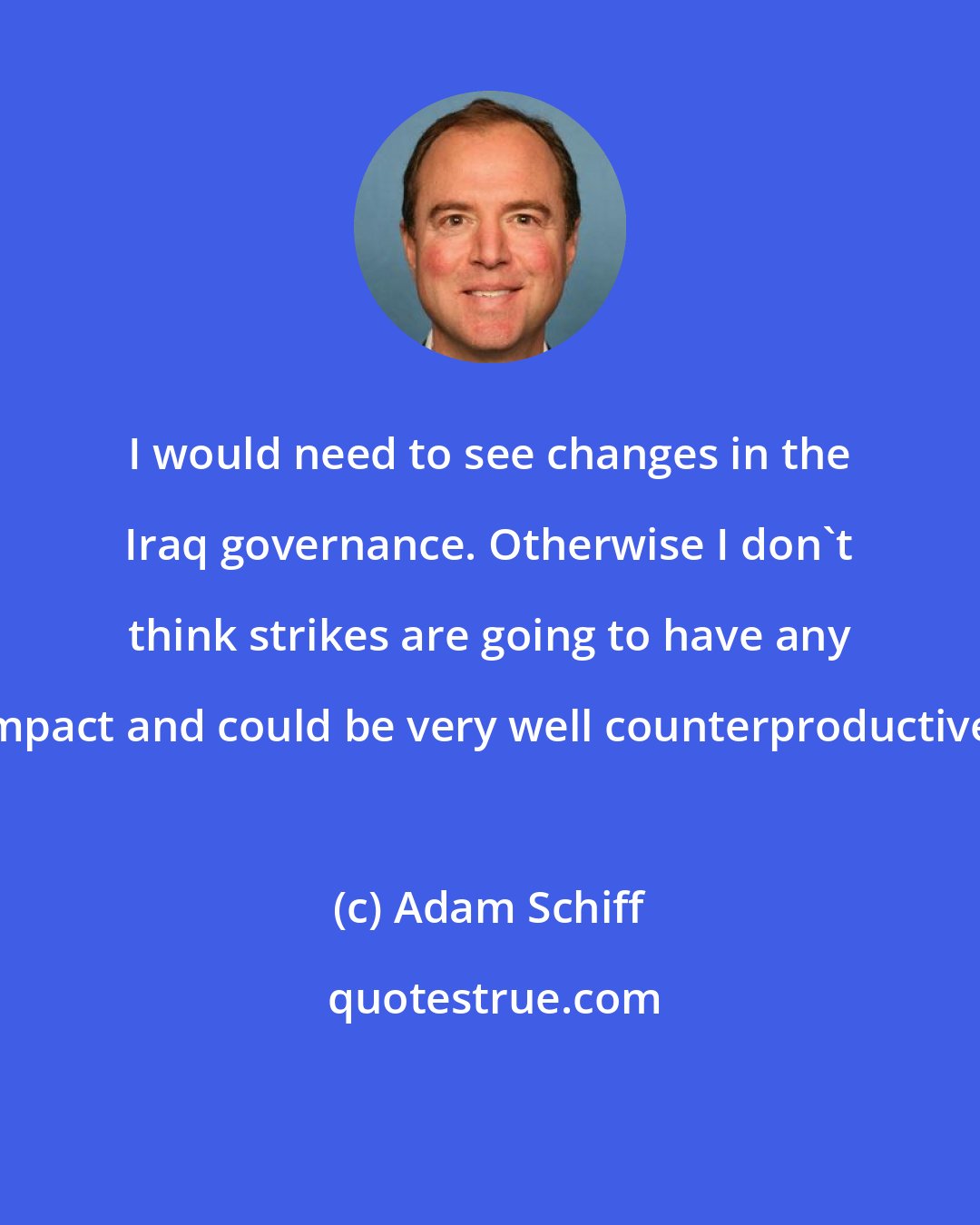 Adam Schiff: I would need to see changes in the Iraq governance. Otherwise I don't think strikes are going to have any impact and could be very well counterproductive.