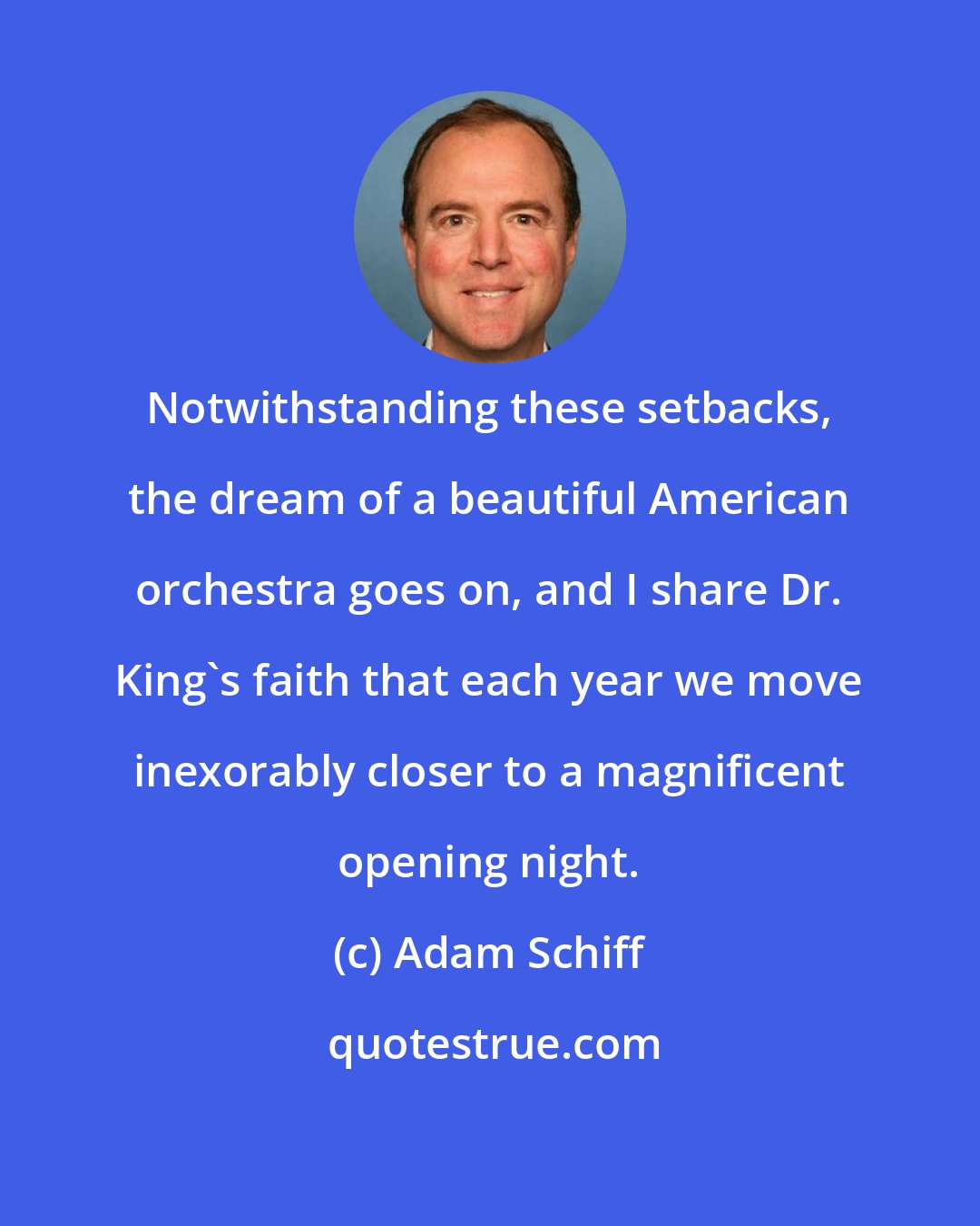 Adam Schiff: Notwithstanding these setbacks, the dream of a beautiful American orchestra goes on, and I share Dr. King's faith that each year we move inexorably closer to a magnificent opening night.