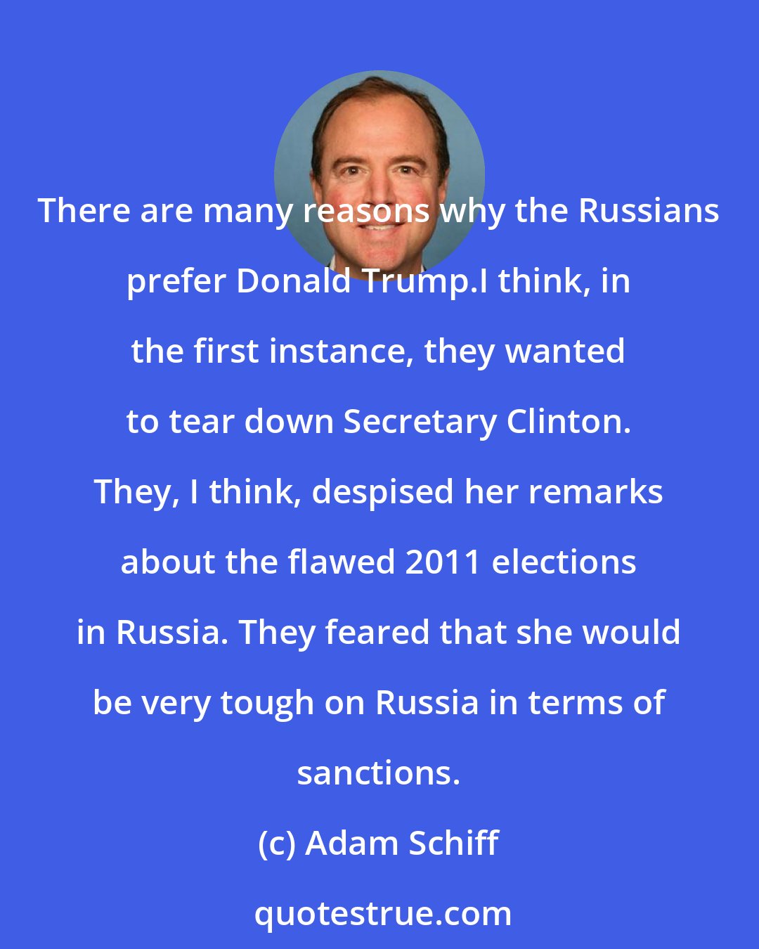 Adam Schiff: There are many reasons why the Russians prefer Donald Trump.I think, in the first instance, they wanted to tear down Secretary Clinton. They, I think, despised her remarks about the flawed 2011 elections in Russia. They feared that she would be very tough on Russia in terms of sanctions.