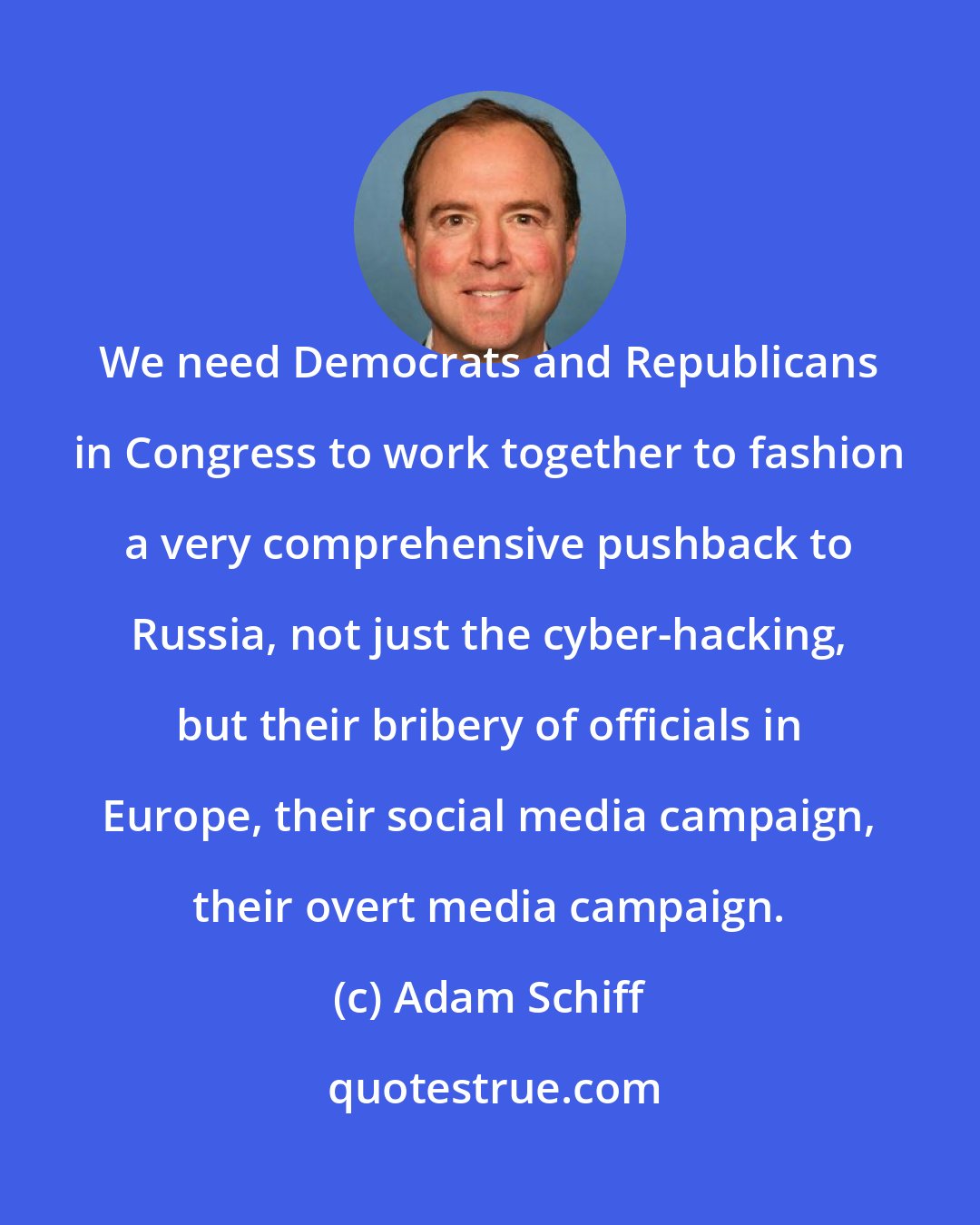 Adam Schiff: We need Democrats and Republicans in Congress to work together to fashion a very comprehensive pushback to Russia, not just the cyber-hacking, but their bribery of officials in Europe, their social media campaign, their overt media campaign.