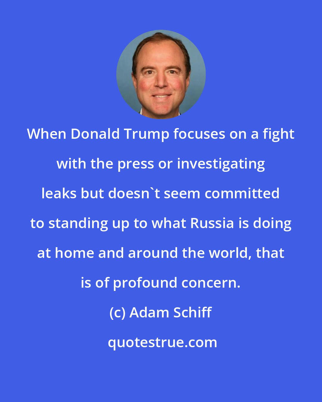 Adam Schiff: When Donald Trump focuses on a fight with the press or investigating leaks but doesn't seem committed to standing up to what Russia is doing at home and around the world, that is of profound concern.