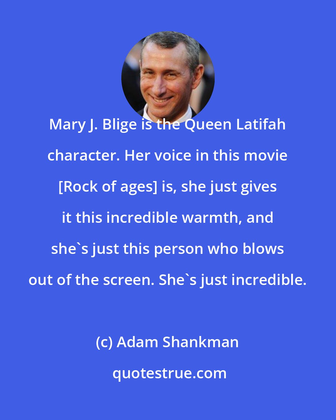 Adam Shankman: Mary J. Blige is the Queen Latifah character. Her voice in this movie [Rock of ages] is, she just gives it this incredible warmth, and she's just this person who blows out of the screen. She's just incredible.