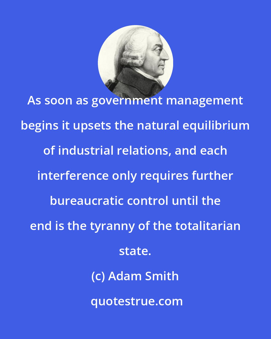 Adam Smith: As soon as government management begins it upsets the natural equilibrium of industrial relations, and each interference only requires further bureaucratic control until the end is the tyranny of the totalitarian state.