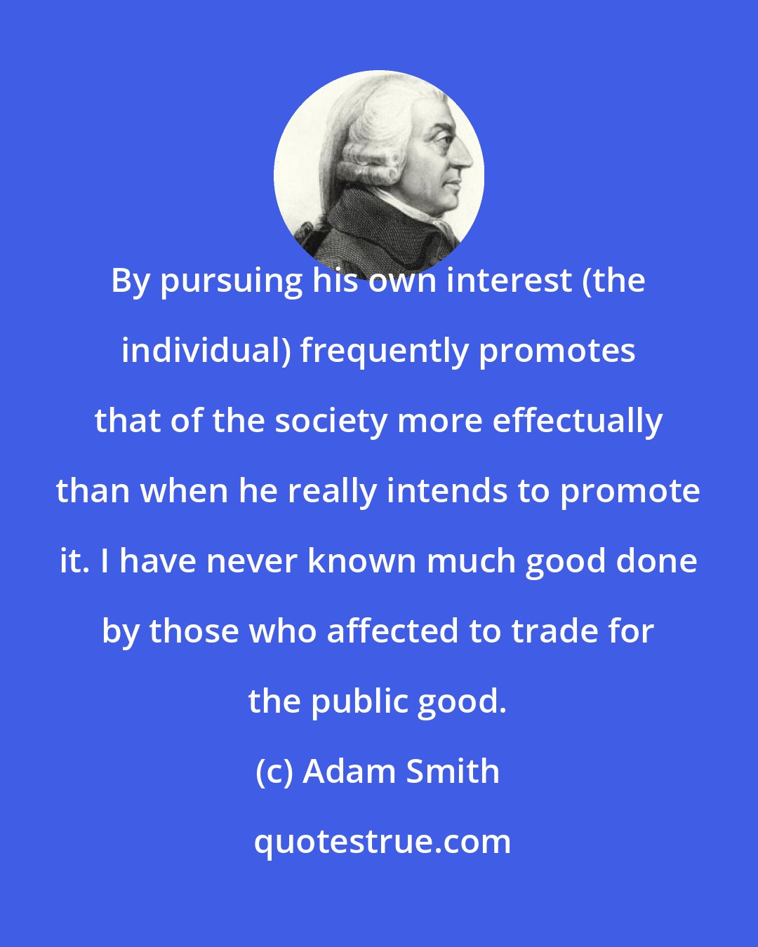 Adam Smith: By pursuing his own interest (the individual) frequently promotes that of the society more effectually than when he really intends to promote it. I have never known much good done by those who affected to trade for the public good.