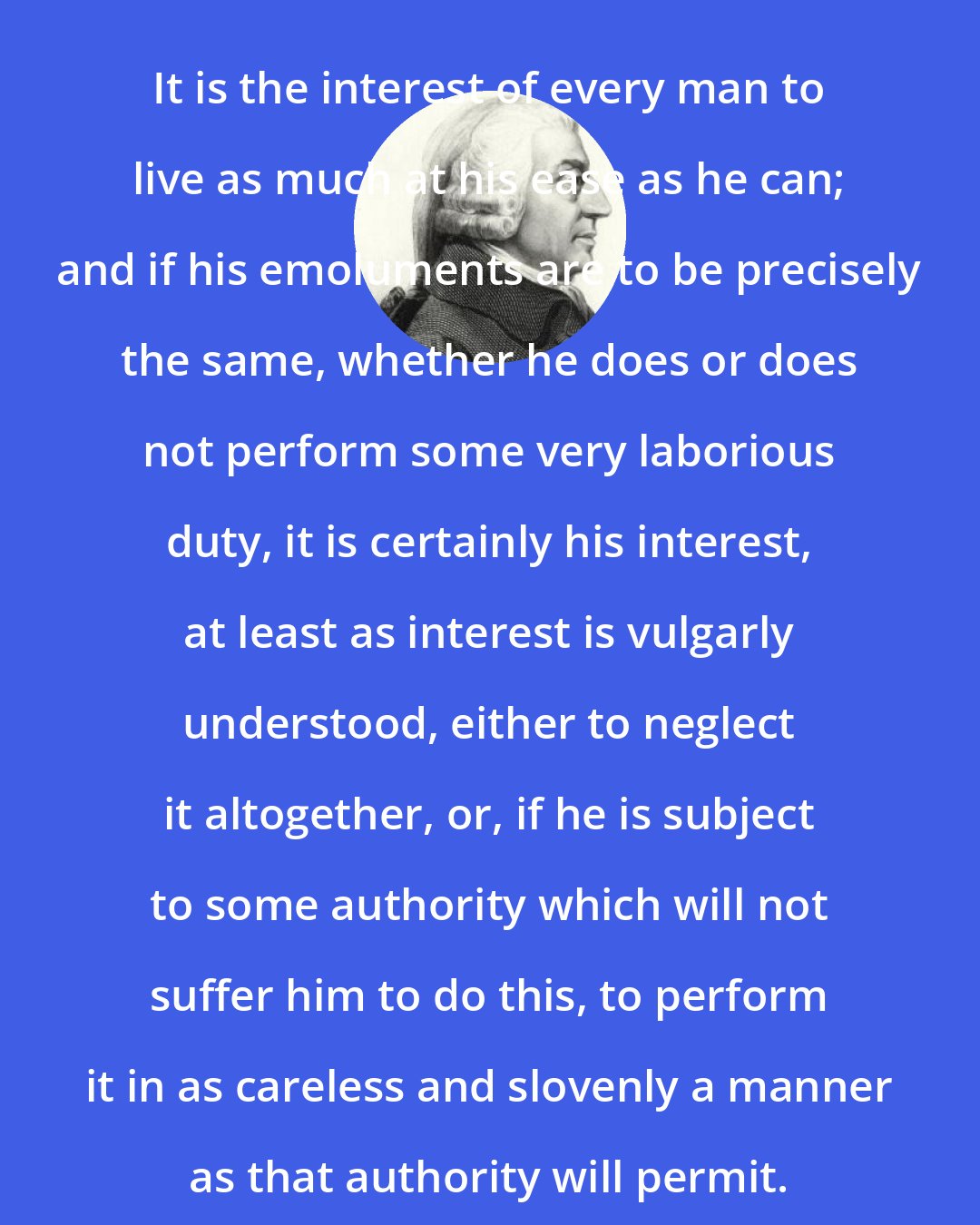 Adam Smith: It is the interest of every man to live as much at his ease as he can; and if his emoluments are to be precisely the same, whether he does or does not perform some very laborious duty, it is certainly his interest, at least as interest is vulgarly understood, either to neglect it altogether, or, if he is subject to some authority which will not suffer him to do this, to perform it in as careless and slovenly a manner as that authority will permit.