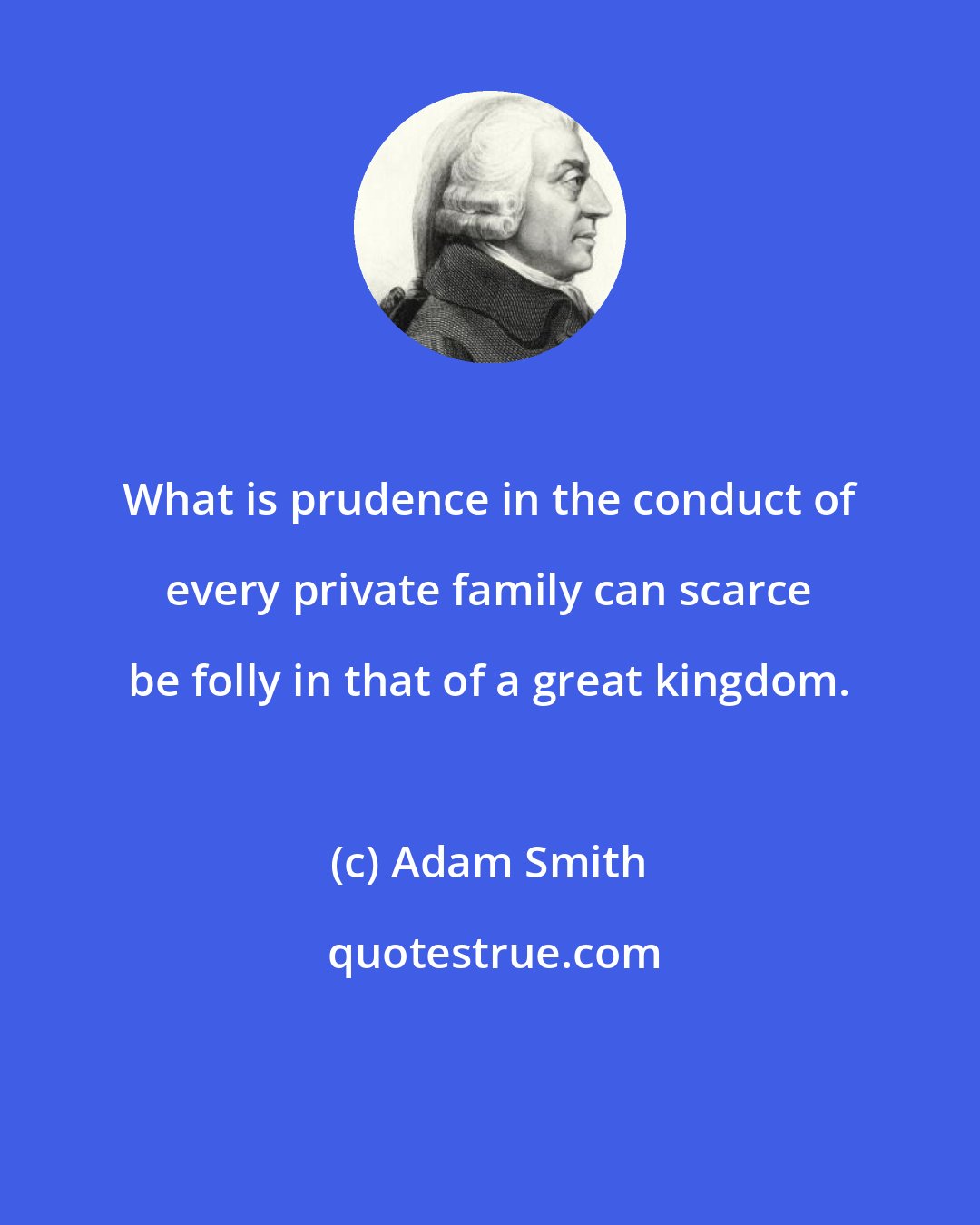 Adam Smith: What is prudence in the conduct of every private family can scarce be folly in that of a great kingdom.